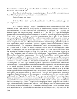 lembrará do que aconteceu, do que fez o Presidente Collor? Não é isso. Essa emenda do parlamen-
tarismo vai durar o resto da vida.
          E um dia vai-se lembrar do que estou a dizer: de que o Governo Collor prometeu e mandou
fazer diferente, ou pelo menos permitiu que se fizesse diferente.
          Ouço o Senador José Richa.

       O Sr. José Richa – Cedo a oportunidade ao Senador Fernando Henrique Cardoso, que tem
um compromisso.

           O Sr. Fernando Henrique Cardoso – Senador Pedro Simon, eu não poderia deixar, neste
momento em que V. Exª historia os acontecimentos recentes com tanta veemência e propriedade, e
tendo sido eu partícipe desses acontecimentos, no meu aparte, de manifestar a V. Exª o apoio, que
é desnecessário, mas que quero renovar à posição de V. Exª. Tem sido V. Exª, aqui, um batalhador
pela causa do parlamentarismo, e é um homem que se caracteriza por ser de uma franqueza absoluta.
Quase passo a ter um conceito novo a respeito dos descendentes árabes, todos de uma franqueza
enorme nesta Casa. O Senador José Richa é um homem que aqui se manifesta numa explosão de
simplicidade, de simpatia e de franqueza. Creio que essa é a característica mais ampla, que muitos dos
nossos companheiros têm, e V. Exª encarna isso muito bem. Além de tudo que já foi dito aqui, fiquei
mais surpreso hoje, porque, se é verdade o que disse a imprensa, o Presidente da República lastimou
a derrota da Emenda Richa. Pergunto ao Senador Marco Maciel: foi ele quem enganou o Governo?
Foi ele quem levou o Governo a se lastimar em público? Foi ele quem derrotou o Governo? Eu até
estava na suposição de que não, de que o Presidente, embora me tivesse dito que estava de acordo,
havia mudado de opinião repentinamente, e não teve tempo de me avisar, ou julgou que não precisava
me avisar. Agora eu vejo que o Presidente é fiel às idéias dele. Foram o Senador Marco Maciel e o
Ministro Jarbas Passarinho que enganaram o Governo. O Senador Marco Maciel tem que explicar
isso aqui, porque é líder do Governo e o derrotou, o Presidente que estava conosco. Eu fiquei numa
aflição tremenda! Imagine V. Exª o sentimento que me traz hoje aqui a falar, porque realmente é algo
que nunca vi; os líderes adotando essa atitude horrível com relação ao Presidente, levando-o à derrota,
e derrota grave. Não posso negar que no meu partido, depois do que ocorreu ontem, naturalmente
entendemos que o Governo prefere caminhos muito diferentes daqueles que havíamos delineado para
o País, porque queríamos o caminho do entendimento. Queremos ainda o caminho de uma grande
avenida, que passe por uma reforma real do Brasil. Essa a nossa proposta. Evidentemente, as decisões
aqui confirmadas ontem nos levaram a crer que o Governo tinha tomado outros caminhos. Não quero
qualificá-los, mas somos senadores há muitos anos, já vimos isso aqui várias vezes. A sustentação
do poder se faz de várias maneiras. Houve uma que se tornou famosa no Governo passado, que foi
mal batizada pelo Deputado Roberto Cardoso Alves e tem uma certa eficácia. É possível que alguns
líderes governamentais possam procurar esse caminho. Eu sempre entendi que o Governo não queria
esse caminho, mas outro, de uma oposição muito mais aberta perante a Nação; que o entendimento
não fosse uma negociação por baixo dos panos, mas uma proposta pública que pudesse ser sustentada
aqui, junto à imprensa, nos gabinetes, nos contatos. V. Exªs sabem que nunca me furtei a contatar quem
quer que seja, do Governo, da Oposição. Falo sempre com tranqüilidade. Fui até patrulhado porque
falo com o Presidente da República e com o Ministro da mesma maneira. Nunca liguei para isso, falo
288
 