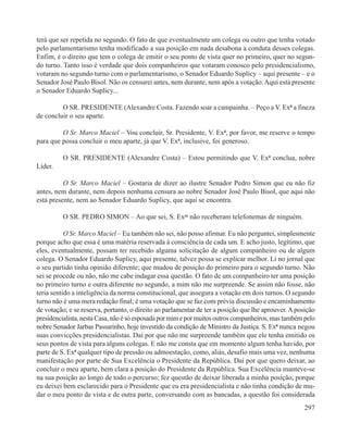 terá que ser repetida no segundo. O fato de que eventualmente um colega ou outro que tenha votado
pelo parlamentarismo tenha modificado a sua posição em nada desabona a conduta desses colegas.
Enfim, é o direito que tem o colega de emitir o seu ponto de vista quer no primeiro, quer no segun-
do turno. Tanto isso é verdade que dois companheiros que votaram conosco pelo presidencialismo,
votaram no segundo turno com o parlamentarismo, o Senador Eduardo Suplicy – aqui presente – e o
Senador José Paulo Bisol. Não os censurei antes, nem durante, nem após a votação. Aqui está presente
o Senador Eduardo Suplicy...

         O SR. PRESIDENTE (Alexandre Costa. Fazendo soar a campainha. – Peço a V. Exª a fineza
de concluir o seu aparte.

         O Sr. Marco Maciel – Vou concluir, Sr. Presidente, V. Exª, por favor, me reserve o tempo
para que possa concluir o meu aparte, já que V. Exª, inclusive, foi generoso.

         O SR. PRESIDENTE (Alexandre Costa) – Estou permitindo que V. Exª conclua, nobre
Líder.

          O Sr. Marco Maciel – Gostaria de dizer ao ilustre Senador Pedro Simon que eu não fiz
antes, nem durante, nem depois nenhuma censura ao nobre Senador José Paulo Bisol, que aqui não
está presente, nem ao Senador Eduardo Suplicy, que aqui se encontra.

         O SR. PEDRO SIMON – Ao que sei, S. Exas não receberam telefonemas de ninguém.

           O Sr. Marco Maciel – Eu também não sei, não posso afirmar. Eu não perguntei, simplesmente
porque acho que essa é uma matéria reservada à consciência de cada um. E acho justo, legítimo, que
eles, eventualmente, possam ter recebido alguma solicitação de algum companheiro ou de algum
colega. O Senador Eduardo Suplicy, aqui presente, talvez possa se explicar melhor. Li no jornal que
o seu partido tinha opinião diferente; que mudou de posição do primeiro para o segundo turno. Não
sei se procede ou não, não me cabe indagar essa questão. O fato de um companheiro ter uma posição
no primeiro turno e outra diferente no segundo, a mim não me surpreende. Se assim não fosse, não
teria sentido a inteligência da norma constitucional, que assegura a votação em dois turnos. O segundo
turno não é uma mera redação final; é uma votação que se faz com prévia discussão e encaminhamento
de votação; e se reserva, portanto, o direito ao parlamentar de ter a posição que lhe aprouver. A posição
presidencialista, nesta Casa, não é só esposada por mim e por muitos outros companheiros, mas também pelo
nobre Senador Jarbas Passarinho, hoje investido da condição de Ministro da Justiça. S. Exª nunca negou
suas convicções presidencialistas. Daí por que não me surpreende também que ele tenha emitido os
seus pontos de vista para alguns colegas. E não me consta que em momento algum tenha havido, por
parte de S. Exª qualquer tipo de pressão ou admoestação, como, aliás, desafio mais uma vez, nenhuma
manifestação por parte de Sua Excelência o Presidente da República. Daí por que quero deixar, ao
concluir o meu aparte, bem clara a posição do Presidente da República. Sua Excelência manteve-se
na sua posição ao longo de todo o percurso; fez questão de deixar liberada a minha posição, porque
eu deixei bem esclarecido para o Presidente que eu era presidencialista e não tinha condição de mu-
dar o meu ponto de vista e de outra parte, conversando com as bancadas, a questão foi considerada
                                                                                                     297
 