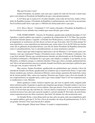 Mas que Governo é esse?
         Senhor Presidente, me perdoe, mas creio que o aparte do Líder do Governo é muito mais
grave com relação ao Presidente da República do que o meu pronunciamento.
         S. Exª disse que se sentiu livre. O nobre Senador, como Líder do Governo, iludiu o Presi-
dente da República porque o Presidente da República é parlamentarista, mas fica lá na sua posição,
Sua Excelência pode fazer o que quer e o Ministro da Justiça pode dizer o que quer.

        O Sr. Marco Maciel – Certamente V. Exª estaria criticando o Presidente da República se
Sua Excelência tivesse adotado uma conduta quer numa direção, quer noutra.

           O SR. PEDRO SIMON – Encerro, Sr. Presidente, agradecendo e pedindo desculpas a V. Exª
Agradeço o espírito público que respeito e a grandeza da compreensão de V. Exª Mas, faço questão
de encerrar dizendo apenas o seguinte: a Emenda José Richa passou, a causa continua! E foi bom,
já imaginaram se acontecesse um fato desses na hora em que fosse para valer! Foi bom porque foi
uma experiência; e essa experiência nos demonstra que, assim como o livro da Drª Zélia nos mostra
como são os gabinetes do presidencialismo, esse fato do ilustre Presidente da República demonstra
como é o presidencialismo. Isso é o presidencialismo, as coisas acontecem e pronto!
           Vamos supor que todo Congresso reprovasse o ato do Ministro; S. Exª mesmo assim con-
tinuaria, e por que continuaria? Porque o Presidente assim o deseja. O Presidente é soberano e faz
o que bem entende! Mesmo que considerássemos absurdo um determinado ato do Presidente, Sua
Excelência continuaria; o Presidente faz o que quer, com relação a si próprio, à sua família, ao seu
Ministério, ao dinheiro, porque é o soberano absoluto. Penso que valeu o exemplo, parlamentarismo
sim! Talvez até apresentemos uma nova emenda, Senador José Richa, para antecipar o plebiscito para
o ano que vem, ou para o início de 1993.
           Mas encerro, Senhor Presidente, agradecendo aos parlamentares que votaram a favor da
emenda do Senador José Richa; agradecendo aos senadores que se mantiveram firmes. E aqui estão
ilustres senadores que, inclusive, disseram ao Ministro; somos amigos, queremos-lhe muito bem, somos
até do mesmo partido. Mas, vamos nos respeitar. Dissemos que iríamos votar a favor da emenda. Já
nos comprometemos no segundo turno, como é que vamos mudar? Nem V. Exª nos respeitaria mais
se mudássemos o voto, Ministro.
           Quero agradecer a todos, inclusive àqueles que, por essa ou aquela razão, ninguém pode
atirar a primeira pedra. Enganam-se aqueles que imaginara que porque o Senador mudou o voto ou se
retirou para não votar não merece o nosso respeito; claro que merece. Esses fatos acontecem. Como
se diz, se há um fruto que não está bem ali, a árvore inteira é responsável. E se tais acontecimentos
ocorrem na nossa Casa, não é por causa do senador A, nem do senador B. Nós todos, de certa forma,
somos responsáveis por tais fatos ocorrerem. Que bom! Ali adiante eles não acontecerão mais.
           Ao Senador Richa, o meu abraço pela sua luta, pela sua garra, pela sua competência, pelo
seu espírito público, pelo que S. Exª fez a favor da emenda e da causa do parlamentarismo. S. Exª é
um grande vitorioso! Essa causa haverá de ir adiante.
           Muito obrigado. (Muito bem! Palmas. O orador é cumprimentado.)



                                                                                                 299
 