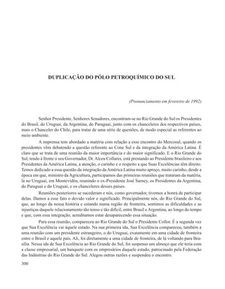 DUPLICAÇÃO DO PÓLO PETROQUÍMICO DO SUL



                                                             (Pronunciamento em fevereiro de 1992)


          Senhor Presidente, Senhores Senadores, encontram-se no Rio Grande do Sul os Presidentes
do Brasil, do Uruguai, da Argentina, do Paraguai, junto com os chanceleres dos respectivos países,
mais o Chanceler do Chile, para tratar de uma série de questões, de modo especial as referentes ao
meio ambiente.
          A imprensa tem abordado a matéria com relação a esse encontro do Mercosul, quando os
presidentes vêm debatendo a questão referente ao Cone Sul e da integração da América Latina. É
claro que se trata de uma reunião da maior importância e do maior significado. E o Rio Grande do
Sul, tendo à frente o seu Governador, Dr. Alceu Collares, está prestando ao Presidente brasileiro e aos
Presidentes da América Latina, a atenção, o carinho e o respeito a que Suas Excelências têm direito.
Temos dedicado a essa questão da integração da América Latina muito apreço, muito carinho, desde a
época em que, ministro da Agricultura, participamos das primeiras reuniões que trataram da matéria,
lá no Uruguai, em Montevidéu, reunindo o ex-Presidente José Sarney, os Presidentes da Argentina,
do Paraguai e do Uruguai, e os chanceleres desses países.
          Reuniões posteriores se sucederam e nós, como governador, tivemos a honra de participar
delas. Damos a esse fato o devido valor e significado. Principalmente nós, do Rio Grande do Sul,
que, ao longo da nossa história e estando numa região de fronteira, sentimos as dificuldades e as
injustiças daquele relacionamento tão tenso e tão difícil, entre Brasil e Argentina, ao longo do tempo
e que, com essa integração, acreditamos estar desaparecendo essa situação.
          Para essa reunião, compareceu ao Rio Grande do Sul o Presidente Collor. É a segunda vez
que Sua Excelência vai àquele estado. Na sua primeira ida, Sua Excelência compareceu, também a
uma reunião com um presidente estrangeiro, o do Uruguai, exatamente em uma cidade de fronteira
entre o Brasil e aquele país. Ali, foi diretamente a uma cidade de fronteira, de lá voltando para Bra-
sília. Nessa ida de Sua Excelência ao Rio Grande do Sul, foi suspenso um almoço que ele teria com
a classe empresarial, um banquete com os empresários daquele estado, patrocinado pela Federação
das Indústrias do Rio Grande do Sul. Alegou outras razões e suspendeu o encontro.
300
 