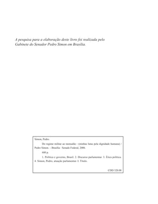 A pesquisa para a elaboração deste livro foi realizada pelo
Gabinete do Senador Pedro Simon em Brasília.




            Simon, Pedro.
                  Do regime militar ao mensalão : (minhas lutas pela dignidade humana) /
            Pedro Simon. – Brasília : Senado Federal, 2006.
                  680 p.
                  1. Política e governo, Brasil. 2. Discurso parlamentar. 3. Ética política.
            4. Simon, Pedro, atuação parlamentar. I. Título.


                                                                               CDD 320.08
 