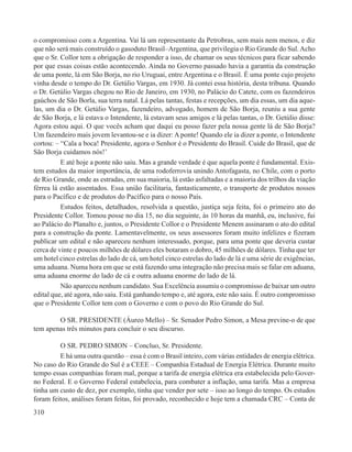 o compromisso com a Argentina. Vai lá um representante da Petrobras, sem mais nem menos, e diz
que não será mais construído o gasoduto Brasil–Argentina, que privilegia o Rio Grande do Sul. Acho
que o Sr. Collor tem a obrigação de responder a isso, de chamar os seus técnicos para ficar sabendo
por que essas coisas estão acontecendo. Ainda no Governo passado havia a garantia da construção
de uma ponte, lá em São Borja, no rio Uruguai, entre Argentina e o Brasil. É uma ponte cujo projeto
vinha desde o tempo do Dr. Getúlio Vargas, em 1930. Já contei essa história, desta tribuna. Quando
o Dr. Getúlio Vargas chegou no Rio de Janeiro, em 1930, no Palácio do Catete, com os fazendeiros
gaúchos de São Borla, sua terra natal. Lá pelas tantas, festas e recepções, um dia essas, um dia aque-
las, um dia o Dr. Getúlio Vargas, fazendeiro, advogado, homem de São Borja, reuniu a sua gente
de São Borja, e lá estava o Intendente, lá estavam seus amigos e lá pelas tantas, o Dr. Getúlio disse:
Agora estou aqui. O que vocês acham que daqui eu posso fazer pela nossa gente lá de São Borja?
Um fazendeiro mais jovem levantou-se e ia dizer: A ponte! Quando ele ia dizer a ponte, o Intendente
cortou: – “Cala a boca! Presidente, agora o Senhor é o Presidente do Brasil. Cuide do Brasil, que de
São Borja cuidamos nós!’
          E até hoje a ponte não saiu. Mas a grande verdade é que aquela ponte é fundamental. Exis-
tem estudos da maior importância, de uma rodoferrovia unindo Antofagasta, no Chile, com o porto
de Rio Grande, onde as estradas, em sua maioria, lá estão asfaltadas e a maioria dos trilhos da viação
férrea lá estão assentados. Essa união facilitaria, fantasticamente, o transporte de produtos nossos
para o Pacífico e de produtos do Pacífico para o nosso País.
          Estudos feitos, detalhados, resolvida a questão, justiça seja feita, foi o primeiro ato do
Presidente Collor. Tomou posse no dia 15, no dia seguinte, às 10 horas da manhã, eu, inclusive, fui
ao Palácio do Planalto e, juntos, o Presidente Collor e o Presidente Menem assinaram o ato do edital
para a construção da ponte. Lamentavelmente, os seus assessores foram muito infelizes e fizeram
publicar um edital e não apareceu nenhum interessado, porque, para uma ponte que deveria custar
cerca de vinte e poucos milhões de dólares eles botaram o dobro, 45 milhões de dólares. Tinha que ter
um hotel cinco estrelas do lado de cá, um hotel cinco estrelas do lado de lá e uma série de exigências,
uma aduana. Numa hora em que se está fazendo uma integração não precisa mais se falar em aduana,
uma aduana enorme do lado de cá e outra aduana enorme do lado de lá.
          Não apareceu nenhum candidato. Sua Excelência assumiu o compromisso de baixar um outro
edital que, até agora, não saiu. Está ganhando tempo e, até agora, este não saiu. É outro compromisso
que o Presidente Collor tem com o Governo e com o povo do Rio Grande do Sul.

        O SR. PRESIDENTE (Áureo Mello) – Sr. Senador Pedro Simon, a Mesa previne-o de que
tem apenas três minutos para concluir o seu discurso.

         O SR. PEDRO SIMON – Concluo, Sr. Presidente.
         E há uma outra questão – essa é com o Brasil inteiro, com várias entidades de energia elétrica.
No caso do Rio Grande do Sul é a CEEE – Companhia Estadual de Energia Elétrica. Durante muito
tempo essas companhias foram mal, porque a tarifa de energia elétrica era estabelecida pelo Gover-
no Federal. E o Governo Federal estabelecia, para combater a inflação, uma tarifa. Mas a empresa
tinha um custo de dez, por exemplo, tinha que vender por sete – isso ao longo do tempo. Os estudos
foram feitos, análises foram feitas, foi provado, reconhecido e hoje tem a chamada CRC – Conta de
310
 