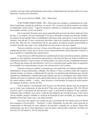 contrário, que aqui esteja, principalmente, para exigir o cumprimento das leis para sobreviver e para
beneficiar o imenso povo brasileiro.

         O Sr. Lázaro Barboza (MDB – GO) – Muito bem!

           O SR. PEDRO SIMON (MDB – RS) – Para exigir, por exemplo, o cumprimento da verda-
deira Constituição, quando ela estabelece, no seu art. 165, o conceito de salário mínimo, em relação
ao trabalhador, nestes termos: “Capaz de satisfazer, conforme as condições de cada região, as suas
necessidades normais e as de sua família”.
           Isto é esquecido, há muitos anos, que é esquecido pelos governos de ontem e pelos governos
de hoje. E, no entanto, está na Constituição. É lei que a chamada revolução tem deixado, também,
de cumprir, descarregando sobre os trabalhadores brasileiros toda a pressão de 15 anos de injustiças
salariais. Exercida por 15 anos, esta pressão não tinha o direito de considerar demasiada uma greve
de dez dias. Mas esse foi o entendimento da lei, que ganhou, de repente, posição de prioridade no
consenso arenista, que exige o seu cumprimento nos seus pontos e nas suas vírgulas.
           É preciso, também, convocar a Arena, convertida agora, à lei, para entendimento da legiti-
midade das pressões sociais, que se devem exercer democraticamente, absorvidas pelo Executivo e
pelo Legislativo e respeitadas pelo espírito da lei.
           O que tivemos no ABCD paulista foi a manifestação de uma consciência operária, autêntica
segundo os mais legítimos mecanismos democráticos, uma força de base que ficará na história do
sindicalismo brasileiro. O que tivemos, em última análise, foi a prova de que o trabalhador brasileiro
já se libertou das amarras do autoritarismo e tem livre a consciência para ajudar todos os segmentos
da sociedade a nos reencontrarmos em paz com a democracia e com a justiça.
           É preciso esclarecer, também, a acusação que vem sendo feita, aos reajustes pedidos pelos
trabalhadores, de que realimentam a inflação. Nos últimos 15 anos, os salários estão sob o rigoroso
controle estatal e, no entanto, a inflação não foi vencida. Lei nenhuma pode determinar que o Estado
imponha aos trabalhadores, empobrecidos pela inflação, que eles se sacrifiquem mais ainda, mesmo
sabendo não serem os responsáveis pela espiral inflacionária e que seus sacrifícios nada valerão contra
ela, muito embora venham – e muito – para favorecer a concentração da riqueza de muito poucos
privilegiados de dentro e de fora do País.
           É fácil analisar o levantamento feito da greve em São Paulo. Quanto tem um automóvel
que se vende e que compramos, de mão-de-obra? Num carro, pelo qual pagamos 100, 120, 200 mil
cruzeiros, qual é o percentual de mão-de-obra e qual é o percentual de imposto? O que contribui,
realmente, para a inflação, nesse carro: a mão-de-obra daqueles que reconhecem que o valor maior
está no trabalho, porque o trabalho é a essência da formação de uma sociedade, ou o imposto desta
República fiscal que existe e que o usa abusivamente?
           Não posso me esquecer da ocasião em que o presidente da Fiat italiana esteve no Brasil
para inaugurar a Fiat brasileira – “brasileira”, é claro. Perguntado, na televisão, como entravam os
componentes na fabricação do carro italiano e do brasileiro, respondia ele, na época: Temos dois
componentes, que são os mais importantes e que são iguais: mão-de-obra e impostos. Na Itália, um
Fiat tem 12% de imposto e 36% de mão-de-obra.
                                                                                                    37
 