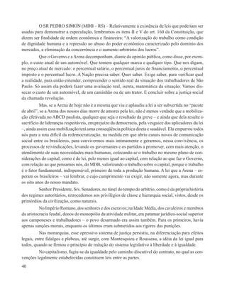 O SR PEDRO SIMON (MDB – RS) – Relativamente à existência de leis que poderiam ser
usadas para demonstrar a especulação, lembramos os itens II e V do art. 160 da Constituição, que
dizem ser finalidade de ordem econômica e financeira: “A valorização do trabalho como condição
de dignidade humana e a repressão ao abuso do poder econômico caracterizado pelo domínio dos
mercados, a eliminação da concorrência e o aumento arbitrário dos lucros”.
          Que o Governo e a Arena decomponham, diante da opinião pública, como disse, por exem-
plo, o custo atual de um automóvel. Que tomem qualquer marca e qualquer tipo. Que nos digam,
no preço atual de mercado: o percentual salário, o percentual juros de financiamento, o percentual
imposto e o percentual lucro. A Nação precisa saber. Quer saber. Exige saber, para verificar qual
a realidade, para então entender, compreender o sentido real da situação dos trabalhadores de São
Paulo. Só assim ela poderá fazer uma avaliação real, isenta, matemática da situação. Vamos dis-
secar o custo de um automóvel, de um caminhão ou de um trator. E concluir sobre a justiça social
da chamada revolução.
          Mas, se a Arena de hoje não é a mesma que viu e aplaudiu a lei a ser subvertida no “pacote
de abril”, se a Arena dos nossos dias morre de amores pela lei, não é menos verdade que a mobiliza-
ção efetivada no ABCD paulista, qualquer que seja o resultado da greve – e ainda que dela resulte o
sacrifício de lideranças respeitáveis, em prejuízo da democracia, pela vesguice dos aplicadores da lei
–, ainda assim essa mobilização terá uma conseqüência política direta e saudável. Ela empurrou todos
nós para a rota difícil da redemocratização, na medida em que abriu canais novos de comunicação
social entre os brasileiros, para convivermos mais intimamente e gerarmos, nessa convivência, os
processos de reivindicações, levando os governantes e os partidos a promover, com mais atenção, o
atendimento de suas necessidades mais humanas, colocando-se o trabalho no mesmo plano de con-
siderações do capital, como é de lei, pelo menos igual ao capital, com relação ao que faz o Governo,
com relação ao que pensamos nós, do MDB, valorizando o trabalho sobre o capital, porque o trabalho
é o fator fundamental, indispensável, primeiro de toda a produção humana. A lei que a Arena – es-
peram os brasileiros – vai lembrar, e cujo cumprimento vai exigir, não somente agora, mas durante
os oito anos do nosso mandato.
         Senhor Presidente, Srs. Senadores, no túnel do tempo do arbítrio, como é da própria história
dos regimes autoritários, retrocedemos aos privilégios de classe e hierarquia social, vistos, desde os
primórdios da civilização, como naturais.
          No Império Romano, dos senhores e dos escravos; na Idade Média, dos cavaleiros e membros
da aristocracia feudal, donos do monopólio da atividade militar, em patamar jurídico-social superior
aos camponeses e trabalhadores – o povo desarmado era assim também. Para os primeiros, havia
apenas sanções morais, enquanto os últimos eram submetidos aos rigores das punições.
          Nas monarquias, esse opressivo sistema de justiça persistiu, na diferenciação para efeitos
legais, entre fidalgos e plebeus, até surgir, com Montesquieu e Rousseau, a idéia da lei igual para
todos, quando se firmou o princípio de redução do sistema legislativo à liberdade e à igualdade.
         No capitalismo, fugiu-se da igualdade pelo caminho discutível do contrato, no qual as con-
venções legalmente estabelecidas constituem leis entre as partes.
40
 