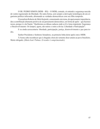 O SR. PEDRO SIMON (MDB – RS) – O MDB, contudo, só entende a segurança nascida
do ventre regenerador da liberdade. De outra forma, será sempre a derivação teratológica de um or-
ganismo político infecundo, abismando as verdades democráticas com seu filho temporão.
          O jornalista Roberto de Melo Kujinski, comentando este tema, de apaixonante importância,
deu a contribuição altamente positiva de seu pensamento democrático, em forma de apelo – que fazemos
nosso, porque é o da Nação: “Quebremos as tábuas caducas onde se lê o lema impotente: Segurança
e Desenvolvimento. Os tempos, agora, são outros e outra a divisa: Liberdade e Participação”.
          E eu ainda acrescentaria: liberdade, participação, justiça, desenvolvimento e paz para to-
dos.
          Senhor Presidente e Senhores Senadores, na primeira linha deste apelo está o MDB.
          À Arena cabe reconhecer que é chegada a hora de somente dizer amém ao povo brasileiro.
Muito obrigado. (Muito bem! Palmas. O orador é cumprimentado).




                                                                                                 47
 