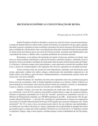 RECESSÃO ECONÔMICA E CONCENTRAÇÃO DE RENDA



                                                              (Pronunciado em 26 de abril de 1979)


          Senhor Presidente e Senhores Senadores, associo-me, antes de iniciar o meu pronunciamento,
à oração do Senador Dirceu Cardoso sobre o poeta José Sarney, na expectativa de que, agora, quando,
deixando a poesia e entrando no tema econômico, possamos nós trazer um pouco do lirismo do poeta
para a realidade da vida brasileira. Que o reconhecimento feito pelo eminente Senador do meu partido
ao ilustre poeta José Sarney possa, por meio do lirismo do poeta, encontrar uma identificação como
o presidente da Arena e o debate sobre os grandes problemas da economia nacional.
          Retornamos a esta tribuna não hesitando em repetir a honra que sentimos em dirigir, mais
uma vez, nossa modesta contribuição a cada um dos ilustres e distintos colegas e, sobretudo, ao povo
brasileiro, honra esta aliada à satisfação de ainda poder falar da maior tribuna democrática da Nação.
E o fazemos e o faremos sempre, pois representamos, como representa a maioria dos membros desta
Casa, a síntese da vontade popular e das aspirações dos diversos segmentos da sociedade nacional.
          Assim, trazemos mais um assunto de suma importância, repetindo, com muita honra, para
exame, apreciação e debate dos nobres colegas, conhecimento das autoridades responsáveis e da
Nação inteira, esta última a quem devemos, fundamentalmente, constantemente, prestar contas dos
nossos atos e do nosso trabalho.
          Senhor Presidente, Srs. Senadores, há vários anos suportamos uma crise econômica que gerou
baixas taxas de crescimento, onde os desprivilegiados tornaram-se as maiores vítimas. Esperava-se
uma retomada do crescimento como uma das poucas formas de combater a miséria e o desemprego.
Lança-se, todavia, a economia nacional na recessão com medidas restritivas.
          Quando a Nação, com uma das concentrações de renda mais altas do mundo (chegando
seu coeficiente a cerca de 0,6), esperava uma política salarial aberta e capaz de, progressivamente,
eliminar as injustiças acumuladas em 15 anos de “arrocho”, presencia-se exatamente o inverso: é o
Ministro do Planejamento impondo, aos 700.000 metalúrgicos do ABC – praticamente 10% do ope-
rariado industrial brasileiro –, o teto de 63% inarredáveis, paralelamente à ameaça aos empresários
em acionar o Conselho Interministerial de Preços (CIP) aqueles que ousassem ultrapassar este “limite
ministerial”. Por 2% a mais, cria-se um pretexto para intervir em um sindicato cuja legitimidade e
investidura de seus líderes não pode ser, sequer, comparada com a legitimidade de qualquer dos atuais
governantes para os cargos que estão ocupando. Presencia-se a inversão da lei: os ilegítimos cassam
os legítimos. Depois, surge a mais injusta e sórdida ameaça à classe trabalhadora de um País pobre,
48
 