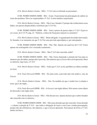 O Sr. Murilo Badaró (Arena – MG) – V. Exª está se referindo ao percentual...

         O SR. PEDRO SIMON (MDB – RS) – Exato. O percentual da participação do salário no
custo dos produtos. Deve ter surpreendido a V. Exª. A mim também surpreendeu.

         O Sr. Murilo Badaró (Arena – MG) – Não é isso, Senador. É porque não conhecíamos esses
dados, nos passou despercebida a referência que V. Exª fez.

        O SR. PEDRO SIMON (MDB – RS) – Terei o prazer de passar cópia a V. Exª: Negócios
em exame, de 6-12-78, pág. 23. “Salários, a tática da Fiesp para repassar os aumentos”.

         O Sr. Murilo Badaró (Arena – MG) – Muito obrigado. A segunda parte da minha intervenção,
Sr. Senador, é no momento em que V. Exª faz uma previsão apocalíptica e, por antecipação...

        O SR. PEDRO SIMON (MDB – RS) – Não. Não. Apenas um equívoco de V. Exª. Estou
apenas me restringindo a ler e trazendo exatamente...

            O Sr. Murilo Badaró (Arena – MG) – Mas V. Exª não concorda, então?

        O SR. PEDRO SIMON (MDB – RS) – Não. Estou chamando a atenção da Casa para os
números que são dados, porque não é previsão. São números que a Gazeta Mercantil apresenta. Darei
os números, logo mais, a V. Exª

            O Sr. Murilo Badaró (Arena – MG) – Achei que V. Exª, ao ler, partilhava as idéias contidas
no texto.

            O Sr. Paulo Brossard (MDB – RS) – De outra sorte, a previsão não é do orador e, sim, da
Gazeta.

          O Sr. Murilo Badaró (Arena – MG) – Sim. Na medida em que o orador traz à colação o
texto, que é do órgão...

         O Sr. Paulo Brossard (MDB – RS) – A Gazeta é um órgão idôneo. Pelo menos como objeto
de discussão é um órgão sério.

        O Sr. Murilo Badaró (Arena – MG) – Não discuto isso. Apenas declarei que o nobre Senador
não concorda com os números...

         O SR. PEDRO SIMON (MDB – RS) – Não estou dizendo que não concordo. Estou dizendo
– e chamo a atenção de V. Exª – que tenho a obrigação de trazer a esta Casa a minha preocupação,
porque não são afirmativas, são números, o que a Gazeta apresenta. Terei prazer de lê-los a V. Exª,
dentro em breve.
                                                                                                   53
 