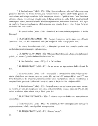 O Sr. Paulo Brossard (MDB – RS) – Aliás, é lamentável que o eminente Parlamentar tenha
procurado desviar o fio do seu discurso, que é um discurso de rigorosa objetividade, que está tra-
zendo dados positivos perturbadores. Até o ano passado, quando a Oposição, nesta Casa, formulava
críticas à situação econômica, à situação social do País, a resposta que vinha do lado governamental
era sempre a mesma, era estereotipada. Nós éramos pessimistas, nós éramos derrotistas... Mas, ago-
ra, o próprio Governo reconhece que o País atravessa uma situação de grave crise. O atual Governo
reconhece isto. Este é o fato.

         O Sr. Murilo Badaró (Arena – MG) – Permite V. Exª uma intervenção paralela, Sr. Paulo
Brossard?

         O SR. PEDRO SIMON (MDB – RS) – Apenas observo que eu fico aqui, com a Gazeta
Mercantil à mão. Até pelo respeito que tenho por este jornal, tenho a obrigação de lê-lo.

          O Sr. Murilo Badaró (Arena – MG) – Não queria perturbar esse colóquio gaúcho, mas
gostaria de prestar um pequeno esclarecimento.

         O SR. PEDRO SIMON (MDB – RS) – O Senador Paulo Brossard é, hoje, antes de Senador
gaúcho, o Líder da Oposição do Brasil inteiro nesta Casa.

         O Sr. Murilo Badaró (Arena – MG) – E V. Exª, também.

         O SR. PEDRO SIMON (MDB – RS) – Eu sou apenas um representante do Rio Grande do
Sul.

          O Sr. Murilo Badaró (Arena – MG) – Não queira V. Exª se colocar numa posição de mo-
déstia, nós todos o respeitamos como um grande líder nacional. O Presidente Geisel, em 1977, em
Belo Horizonte, no dia 1° de maio, fez uma das mais sérias objurgatórias à inflação considerando-a
um grande mal, para cujo combate ele convocava todas as forças do País. Isto já em 1977.

         O Sr. Paulo Brossard (MDB – RS) – Então, ele se revelou um incapaz governante, porque,
ao passar o governo, em março deste ano, a taxa inflacionária tinha chegado à casa de 15%, em três
meses, sendo que, só no mês de março, foi de quase 6%.

          O SR. PEDRO SIMON (MDB – RS) – E todas as empresas do Governo acompanharam
essa inflação.

        O Sr. Murilo Badaró (Arena – MG) – Ao contrário, mostrou-se um presidente capaz, pois
governou com seriedade, com dignidade, com probidade.

         O SR. PEDRO SIMON (MDB – RS) – Com o “pacote”...
56
 