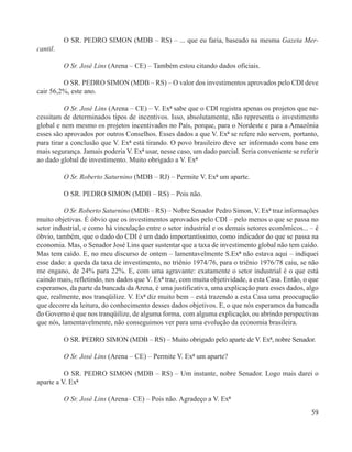 O SR. PEDRO SIMON (MDB – RS) – ... que eu faria, baseado na mesma Gazeta Mer-
cantil.

          O Sr. José Lins (Arena – CE) – Também estou citando dados oficiais.

         O SR. PEDRO SIMON (MDB – RS) – O valor dos investimentos aprovados pelo CDI deve
cair 56,2%, este ano.

          O Sr. José Lins (Arena – CE) – V. Exª sabe que o CDI registra apenas os projetos que ne-
cessitam de determinados tipos de incentivos. Isso, absolutamente, não representa o investimento
global e nem mesmo os projetos incentivados no País, porque, para o Nordeste e para a Amazônia
esses são aprovados por outros Conselhos. Esses dados a que V. Exª se refere não servem, portanto,
para tirar a conclusão que V. Exª está tirando. O povo brasileiro deve ser informado com base em
mais segurança. Jamais poderia V. Exª usar, nesse caso, um dado parcial. Seria conveniente se referir
ao dado global de investimento. Muito obrigado a V. Exª

          O Sr. Roberto Saturnino (MDB – RJ) – Permite V. Exª um aparte.

          O SR. PEDRO SIMON (MDB – RS) – Pois não.

          O Sr. Roberto Saturnino (MDB – RS) – Nobre Senador Pedro Simon, V. Exª traz informações
muito objetivas. É óbvio que os investimentos aprovados pelo CDI – pelo menos o que se passa no
setor industrial, e como há vinculação entre o setor industrial e os demais setores econômicos... – é
óbvio, também, que o dado do CDI é um dado importantíssimo, como indicador do que se passa na
economia. Mas, o Senador José Lins quer sustentar que a taxa de investimento global não tem caído.
Mas tem caído. E, no meu discurso de ontem – lamentavelmente S.Exª não estava aqui – indiquei
esse dado: a queda da taxa de investimento, no triênio 1974/76, para o triênio 1976/78 caiu, se não
me engano, de 24% para 22%. E, com uma agravante: exatamente o setor industrial é o que está
caindo mais, refletindo, nos dados que V. Exª traz, com muita objetividade, a esta Casa. Então, o que
esperamos, da parte da bancada da Arena, é uma justificativa, uma explicação para esses dados, algo
que, realmente, nos tranqüilize. V. Exª diz muito bem – está trazendo a esta Casa uma preocupação
que decorre da leitura, do conhecimento desses dados objetivos. E, o que nós esperamos da bancada
do Governo é que nos tranqüilize, de alguma forma, com alguma explicação, ou abrindo perspectivas
que nós, lamentavelmente, não conseguimos ver para uma evolução da economia brasileira.

          O SR. PEDRO SIMON (MDB – RS) – Muito obrigado pelo aparte de V. Exª, nobre Senador.

          O Sr. José Lins (Arena – CE) – Permite V. Exª um aparte?

          O SR. PEDRO SIMON (MDB – RS) – Um instante, nobre Senador. Logo mais darei o
aparte a V. Exª

          O Sr. José Lins (Arena– CE) – Pois não. Agradeço a V. Exª
                                                                                                  59
 