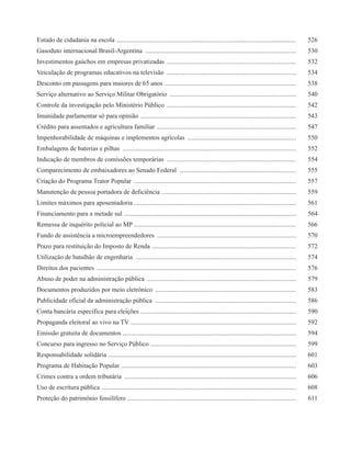 Estudo de cidadania na escola ...............................................................................................................        526
Gasoduto internacional Brasil-Argentina .............................................................................................                530
Investimentos gaúchos em empresas privatizadas ................................................................................                      532
Veiculação de programas educativos na televisão ................................................................................                     534
Desconto em passagens para maiores de 65 anos .................................................................................                      538
Serviço alternativo ao Serviço Militar Obrigatório ..............................................................................                    540
Controle da investigação pelo Ministério Público ................................................................................                    542
Imunidade parlamentar só para opinião ................................................................................................               543
Crédito para assentados e agricultura familiar ......................................................................................                547
Impenhorabilidade de máquinas e implementos agrícolas ...................................................................                            550
Embalagens de baterias e pilhas ...........................................................................................................          552
Indicação de membros de comissões temporárias ................................................................................                       554
Comparecimento de embaixadores ao Senado Federal ........................................................................                            555
Criação do Programa Trator Popular ....................................................................................................              557
Manutenção de pessoa portadora de deficiência ...................................................................................                    559
Limites máximos para aposentadoria ....................................................................................................              561
Financiamento para a metade sul ..........................................................................................................           564
Remessa de inquérito policial ao MP ....................................................................................................             566
Fundo de assistência a microempreendedores ......................................................................................                    570
Prazo para restituição do Imposto de Renda .........................................................................................                 572
Utilização de batalhão de engenharia ...................................................................................................             574
Direitos dos pacientes ...........................................................................................................................   576
Abuso de poder na administração pública ............................................................................................                 579
Documentos produzidos por meio eletrônico .......................................................................................                    583
Publicidade oficial da administração pública .......................................................................................                 586
Conta bancária específica para eleições ................................................................................................             590
Propaganda eleitoral ao vivo na TV ......................................................................................................            592
Emissão gratuita de documentos ...........................................................................................................           594
Concurso para ingresso no Serviço Público ..........................................................................................                 599
Responsabilidade solidária ....................................................................................................................      601
Programa de Habitação Popular ............................................................................................................           603
Crimes contra a ordem tributária ..........................................................................................................          606
Uso de escritura pública ........................................................................................................................    608
Proteção do patrimônio fossilífero ........................................................................................................          611
 