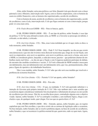 Aliás, nobre Senador, seria uma política a ser feita. Quando Lula quis discutir com a classe
patronal e com o Ministro, intervenção nele! Agora, com os ilustres empresários, com os homens da
usura no crédito financeiro, com os homens dos supermercados, acordo de cavalheiros.
          Com os homens da usura, acordo de cavalheiros; com os homens dos supermercados, acordo
de cavalheiros; com o Lula, intervenção nele. E ele que fique contente só com a intervenção, porque
pode vir coisa mais séria.

         O Sr. Paulo Brossard (MDB – RS) – Para os bancos, apelo.

          O SR. PEDRO SIMON (MDB – RS) – É um tipo de política, nobre Senador, é esse tipo
de política. V. Exª fez uma afirmativa muito séria, ao MDB: se o Governo se preocupa em tabelar, é
criticado; se não tabela, é criticado.

        O Sr. José Lins (Arena – CE) – Mas, essa é uma realidade que se vê aqui, todos os dias e a
todo momento, nobre Senador.

          O SR. PEDRO SIMON (MDB – RS) – Pode V. Exª ficar tranqüilo: no dia em que existir
uma democracia e que nós não tivermos meia dúzia de tecnocratas que, longe da voz da Nação, sem
ouvir os empresários, sem ouvir os operários, sem ouvir os políticos, sem ouvir a Arena, sem ouvir
o MDB, se considerem gênios, lançando, a cada dois meses, pacotes – que poderiam chamar de em-
brulhos muito mal feitos –, no dia em que a Nação e este Congresso puderem participar do debate,
do encontro das medidas econômicas e sociais, V. Exª terá a Bancada do MDB sentada à mesa para
um tabelamento, mas um tabelamento real, um tabelamento sério, que vise, permanentemente, olhar
para a figura do operário e do trabalhador brasileiros.
          Não é essa medida, nobre Senador, V. Exª sabe que não será essa medida que resolverá o
problema da economia brasileira.

         O Sr. José Lins (Arena – CE) – Permite V. Exª um aparte, nobre Senador?

         O SR. PEDRO SIMON (MDB – RS) – Pois não.

          O Sr. José Lins (Arena – CE) – O que, na realidade, V. Exª está querendo substituir é a
intenção do Governo pela própria intenção de V. Exª. Não vejo nenhum mal e nem acredito que
economista algum considerasse totalmente fora de propósito o tabelamento de preços ou um acordo
de cavalheiros por dois meses. Não há, na escolha desse prazo, contradição alguma com o objetivo
visado. Apenas, nobre Senador, V. Exª se contrapõe à medida e, sem nenhuma lógica, chega a con-
clusões a que, de qualquer modo, quer chegar. Era isso que eu queria dizer a V. Exª

          O SR. PEDRO SIMON (MDB – RS) – Entendo, apenas, nobre Senador, que, no regime
capitalista que este País escolheu, o que deve existir são as normas de legislação sobre a economia.
Na boa intenção, nobre Senador, não se resolve problema algum; na base do acordo de cavalheiros,
nobre Senador, o que vai acontecer é a política normal de que, quem tem, cada vez quer mais. Agora,
62
 
