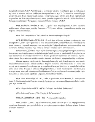 Congratulo-me com V. Exª. Acredito que os Líderes do Governo reconhecem que, na realidade, o
agricultor, o produtor nacional está jogado à sua própria sorte. Veja V. Exª: quando o industrial paga
um tributo, goza de um crédito fiscal; quando o comerciante paga o tributo, goza de um crédito fiscal;
o agricultor, não. Este paga tributo quando vende, quando compra e não goza de crédito fiscal nunca.
Por que essa aberração? Por que esse paradoxo? Muito obrigado a V. Exª

          O SR. PEDRO SIMON (MDB – RS) – O aparte é mais do que oportuno. V. Exª já fez ampla
análise, desta tribuna, dessa matéria. E estamos – V. Exª, eu e a Casa – esperando uma análise uma
resposta sobre essa situação.

         O Sr. José Lins (Arena – CE) – Permite V. Exª um aparte para resposta?

          O SR. PEDRO SIMON (MDB – RS) – O agricultor, após uma perda de, praticamente, toda
a sua produção, sobre aquilo que sobra na hora em que for vender, sofre a tributação como se estivera
tendo vantagem – e grande vantagem – na sua produção. Está perdendo, está tendo um mínimo para
salvar uma parte do prejuízo e paga como se estivesse obtendo lucros extraordinários.
           Paralelamente, quando a Nação aspira a um reforço da produção primária para o mercado
interno, procurando coibir a exportação da fome dos brasileiros, surge a antimedida deste objetivo, ou
seja: a aceleração das minidesvalorizações do dólar, o que passará a constituir um estímulo à exporta-
ção crescente dos produtos primários, aqueles produtos que faltam à mesa das famílias brasileiras.
          Quando todas as grandes nações do mundo forçam, há mais de dois anos, os seus respec-
tivos sistemas financeiros a operar com taxas de juros abaixo da taxa inflacionária e – isso é uma
norma, nas grandes nações, exigindo que as taxas bancárias sejam inferiores às taxas inflacionárias,
como única forma de jogar as taxas de inflação para baixo, e assim o conseguem – no Brasil, este
setor perpassa, intocável, todas essas calamidades econômicas, sendo seus detentores tratados como
mandarins de uma pseudo-república. Enquanto, no mundo civilizado...

           O Sr. Paulo Brossard (MDB – RS) – Mas, o que é mais, nobre Senador, é a liberação dos
juros. Já foi dito, aqui nesta Casa, em nome do Governo, que era uma medida para combater a infla-
ção. Aqui nesta Casa!

         O Sr. Lázaro Barboza (MDB – GO) – Onde está a seriedade do Governo?

         O Sr. José Lins (Arena – CE) – Permite V. Exª um aparte?

         O SR. PEDRO SIMON (MDB – RS) – Pois não, nobre Senador.

          O Sr. José Lins (Arena – CE) – Eu não acredito, nobre Senador, que V. Exª esteja plenamente
consciente do que diz: que, em todo País, se empresta recursos perdendo dinheiro, a taxas de juros
inferiores à inflação.
64
 
