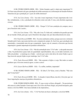 O SR. PEDRO SIMON (MDB – RS) – Nobre Senador, qual é o dado mais importante? V.
Exª fazer uma afirmativa de que a produção de milho aumentou ou a informação do Senador Roberto
Saturnino de que a produção per capita do milho diminuiu?

          O Sr. José Lins (Arena – CE) – Isso não é mais importante. O mais importante não é mi-
lho, isoladamente, e sim, a produção de alimentos como um todo. E essa, com absoluta segurança,
cresceu.

         O SR. PEDRO SIMON (MDB – RS) – Porque V. Exª tem condições de comprar, mas o
povo brasileiro não é assim...

          O Sr. José Lins (Arena – CE) – Não, não é isso. É o lado real, verdadeiro da questão que tem
de ser trazido à baila, para que o povo brasileiro não julgue mal, por desconhecimento de causa.

         O Sr. Paulo Brossard (MDB – RS) – Eu estou realmente confuso, porque assevera o eminente
Senador pelo Ceará, cujo nome declino com a simpatia de sempre, Sr. José Lins, que a produção tem
aumentado, e aumentado mais do que a população. Agora veja só: anuncia o Governo que haverá
importação e grande importação de produtos alimentícios.

          O Sr. José Lins (Arena – CE) – Não há contradição nisto. V. Exª sabe – e não pode mascarar
o fato. Se produzirmos quase tudo em quantidade superabundante, mas, se em dado momento, nos
falta um produto – a manteiga ou o feijão – convém que o povo não deixe de comer feijão e que se
faça troca de soja por feijão ou por manteiga. Isso V. Exª sabe.

         O Sr. Paulo Brossard (MDB – RS) – Não somente o feijão e a soja. São todos os outros
produtos que o Governo anuncia agora: a carne o arroz!

         O Sr. Lázaro Barbosa (MDB – GO) – E o milho, também, importado!

        O SR. PEDRO SIMON (MDB – RS) – Só falta S. Exª dizer, como a Rainha: “Não tem
pão? Coma bolo!”

         O Sr. Paulo Brossard (MDB – RS) – A situação é maravilhosa, mas diz o Governo que vai
fazer importações maciças de produtos alimentícios.

         O SR. PEDRO SIMON (MDB – RS) – É, mas o resto vai bem, obrigado!... No pessimismo
não estou só, nobre Senador. Estou aqui com o Zero Hora de Porto Alegre, um jornal insuspeito, pelo
menos a nível de MDB. Uma mesa-redonda só de empresários...

         O Sr. José Lins (Arena – CE) – V. Exª faz bem em fazer a distinção: a nível do MDB.
70
 