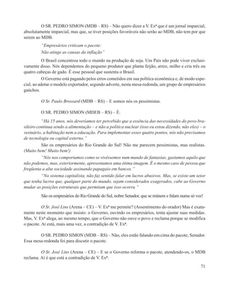 O SR. PEDRO SIMON (MDB – RS) – Não quero dizer a V. Exª que é um jornal imparcial,
absolutamente imparcial, mas que, se tiver posições favoráveis não serão ao MDB, não tem por que
serem ao MDB.
         “Empresários criticam o pacote:
         Não atinge as causas da inflação”
           O Brasil concentrou todo o mundo na produção de soja. Um País não pode viver exclusi-
vamente disso. Nós dependemos do pequeno produtor que planta feijão, arroz, milho e cria três ou
quatro cabeças de gado. É esse pessoal que sustenta o Brasil.
           O Governo está pagando pelos erros cometidos em sua política econômica e, de modo espe-
cial, ao adotar o modelo exportador, segundo adverte, nesta mesa-redonda, um grupo de empresários
gaúchos.

         O Sr. Paulo Brossard (MDB – RS) – E somos nós os pessimistas.

         O SR. PEDRO SIMON (MDEB – RS) – É.
          “Há 15 anos, nós deveríamos ter percebido que a essência das necessidades do povo bra-
sileiro continua sendo a alimentação – e não a política nuclear (isso eu estou dizendo, não eles) – o
vestuário, a habitação nem a educação. Para implementar esses quatro pontos, nós não precisamos
de tecnologia ou capital externo.”
          São os empresários do Rio Grande do Sul! Não me parecem pessimistas, mas realistas.
(Muito bem! Muito bem!)
          “Nós nos comportamos como se vivêssemos num mundo de fantasias, gastamos aquilo que
não podemos, mas, exteriormente, apresentamos uma ótima imagem. É o mesmo caso de pessoa que
freqüenta a alta sociedade assinando papagaio em bancos.”
          “No sistema capitalista, não faz sentido falar em lucros abusivos. Mas, se existe um setor
que tenha lucros que, qualquer parte do mundo, sejam considerados exagerados, cabe ao Governo
mudar as posições estruturais que permitam que isso ocorra.”
         São os empresários do Rio Grande do Sul, nobre Senador, que se reúnem e falam numa só voz!

          O Sr. José Lins (Arena – CE) – V. Exª me permite? (Assentimento do orador) Mas é exata-
mente neste momento que insisto: o Governo, ouvindo os empresários, tenta ajustar suas medidas.
Mas, V. Exª alega, ao mesmo tempo, que o Governo não ouve o povo e reclama porque se modifica
o pacote. Aí está, mais uma vez, a contradição de V. Exª.

        O SR. PEDRO SIMON (MDB – RS) – Não, eles estão falando em cima do pacote, Senador.
Essa mesa-redonda foi para discutir o pacote.

         O Sr. José Lins (Arena – CE) – E se o Governo reforma o pacote, atendendo-os, o MDB
reclama. Aí é que está a contradição de V. Exª.
                                                                                                  71
 