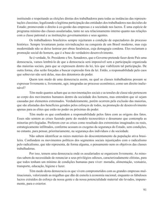 instituindo e respeitando as eleições diretas dos trabalhadores para todas as instâncias das represen-
tações classistas; legalizando a legítima participação das entidades dos trabalhadores nas decisões do
Estado; promovendo o direito à co-gestão das empresas e a sociedade nos lucros. É uma espécie de
programa mínimo das classes assalariadas, tanto no seu relacionamento interno quanto nas relações
com a classe patronal e as instituições governamentais e seus agentes.
          Os trabalhadores brasileiros sempre rejeitaram a condição de espectadores do processo
histórico. Sempre levantaram justas reivindicações na conquista de um Brasil moderno, mas cuja
modernidade não se deixe lastrear por obras faraônicas, cuja demagogia condena. Eles reclamam a
promoção social do homem, que é a base do verdadeiro desenvolvimento.
         Se é verdade, Sr. Presidente e Srs. Senadores, que o Governo pretende fazer deste País uma
democracia, vamos lembrá-lo de que a democracia será impossível sem a participação organizada
das maiorias sociais, para que se expressem dentro da lei, leis que viabilizem tal participação. De
outra forma, elas serão forçadas a buscar expressão fora da lei. Então, a responsabilidade pelo caos
que sobrevier não será delas, mas dos detentores do poder.
         Quem tem medo de uma democracia assim, na qual as classes trabalhadoras possam se
expressar livremente e, livremente, agir, integradas ao processo econômico, como um direito inalie-
nável?
         Têm medo quantos acham que as movimentações sociais e as tensões de classe não pertencem
ao corpo dos movimentos humanos dentro da sociedade dos homens, mas entendem que só sejam
causadas por elementos extremados. Verdadeiramente, porém ocorrem pela exclusão das maiorias,
que são afastadas dos benefícios gerados pelos esforços de todos, na promoção de desenvolvimento
apenas para as elites que estão no poder ou próximas do poder.
          Têm medo os que confundem a responsabilidade pelos fatos com as origens dos fatos.
Esses não sentem as crises fazendo parte do modelo tecnocrático e desumano que contempla as
minorias privilegiadas. Preferem crer as crises como resultado dos extremistas imaginados ou reais,
estrategicamente infiltrados, conforme acusam os exegetas da segurança do Estado, sem condições,
no entanto, para pensar, prioritariamente, na segurança dos indivíduos e da sociedade.
          Não sabem identificar as raízes materiais do descontentamento da população ativa brasi-
leira. Confundem os movimentos políticos dos segmentos sociais injustiçados com o radicalismo
pelo radicalismo, que não representa, de forma alguma, o pensamento nem os objetivos das classes
trabalhadoras.
          Por isso, temem uma democracia onde os assalariados se organizem livremente. As mino-
rias sabem da necessidade de renunciar a seus privilégios odiosos, caracterizadamente elitistas, para
que todos tenham um mínimo de condições humanas para viver: moradia, alimentação, vestuário,
transporte, educação, higiene e lazer.
         Têm medo desta democracia os que vivem comprometidos com as grandes empresas mul-
tinacionais, valorizando as migalhas que dão de esmola à economia nacional, enquanto os fabulosos
lucros extraídos do esforço da nossa gente e da nossa potencialidade material são levados, impune-
mente, para o exterior.
                                                                                                   91
 