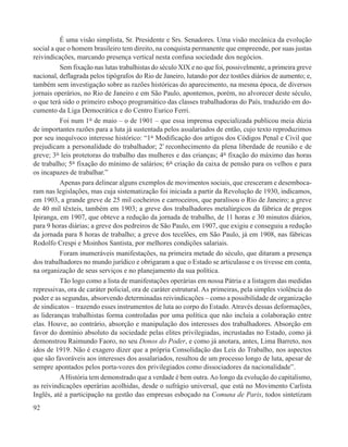 É uma visão simplista, Sr. Presidente e Srs. Senadores. Uma visão mecânica da evolução
social a que o homem brasileiro tem direito, na conquista permanente que empreende, por suas justas
reivindicações, marcando presença vertical nesta confusa sociedade dos negócios.
          Sem fixação nas lutas trabalhistas do século XIX e no que foi, possivelmente, a primeira greve
nacional, deflagrada pelos tipógrafos do Rio de Janeiro, lutando por dez tostões diários de aumento; e,
também sem investigação sobre as razões históricas do aparecimento, na mesma época, de diversos
jornais operários, no Rio de Janeiro e em São Paulo, apontemos, porém, no alvorecer deste século,
o que terá sido o primeiro esboço programático das classes trabalhadoras do País, traduzido em do-
cumento da Liga Democrática e do Centro Eurico Ferri.
          Foi num 1° de maio – o de 1901 – que essa imprensa especializada publicou meia dúzia
de importantes razões para a luta já sustentada pelos assalariados de então, cujo texto reproduzimos
por seu inequívoco interesse histórico: “1° Modificação dos artigos dos Códigos Penal e Civil que
prejudicam a personalidade do trabalhador; 2° reconhecimento da plena liberdade de reunião e de
greve; 3° leis protetoras do trabalho das mulheres e das crianças; 4° fixação do máximo das horas
de trabalho; 5° fixação do mínimo de salários; 6° criação da caixa de pensão para os velhos e para
os incapazes de trabalhar.”
          Apenas para delinear alguns exemplos de movimentos sociais, que cresceram e desemboca-
ram nas legislações, mas cuja sistematização foi iniciada a partir da Revolução de 1930, indicamos,
em 1903, a grande greve de 25 mil cocheiros e carroceiros, que paralisou o Rio de Janeiro; a greve
de 40 mil têxteis, também em 1903; a greve dos trabalhadores metalúrgicos da fábrica de pregos
Ipiranga, em 1907, que obteve a redução da jornada de trabalho, de 11 horas e 30 minutos diários,
para 9 horas diárias; a greve dos pedreiros de São Paulo, em 1907, que exigiu e conseguiu a redução
da jornada para 8 horas de trabalho; a greve dos tecelões, em São Paulo, já em 1908, nas fábricas
Rodolfo Crespi e Moinhos Santista, por melhores condições salariais.
          Foram inumeráveis manifestações, na primeira metade do século, que ditaram a presença
dos trabalhadores no mundo jurídico e obrigaram a que o Estado se articulasse e os tivesse em conta,
na organização de seus serviços e no planejamento da sua política.
          Tão logo como a lista de manifestações operárias em nossa Pátria e a listagem das medidas
repressivas, ora de caráter policial, ora de caráter estrutural. As primeiras, pela simples violência do
poder e as segundas, absorvendo determinadas reivindicações – como a possibilidade de organização
de sindicatos – trazendo esses instrumentos de luta ao corpo do Estado. Através dessas deformações,
as lideranças trabalhistas forma controladas por uma política que não incluía a colaboração entre
elas. Houve, ao contrário, absorção e manipulação dos interesses dos trabalhadores. Absorção em
favor do domínio absoluto da sociedade pelas elites privilegiadas, incrustadas no Estado, como já
demonstrou Raimundo Faoro, no seu Donos do Poder, e como já anotara, antes, Lima Barreto, nos
idos de 1919. Não é exagero dizer que a própria Consolidação das Leis do Trabalho, nos aspectos
que são favoráveis aos interesses dos assalariados, resultou de um processo longo de luta, apesar de
sempre apontados pelos porta-vozes dos privilegiados como dissociadores da nacionalidade”.
          A História tem demonstrado que a verdade é bem outra. Ao longo da evolução do capitalismo,
as reivindicações operárias acolhidas, desde o sufrágio universal, que está no Movimento Carlista
Inglês, até a participação na gestão das empresas esboçado na Comuna de Paris, todos sintetizam
92
 