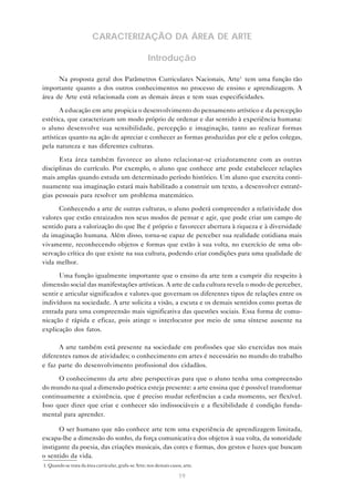 CARACTERIZAÇÃO DA ÁREA DE ARTE

                                                      Introdução

      Na proposta geral dos Parâmetros Curriculares Nacionais, Arte1 tem uma função tão
importante quanto a dos outros conhecimentos no processo de ensino e aprendizagem. A
área de Arte está relacionada com as demais áreas e tem suas especificidades.

       A educação em arte propicia o desenvolvimento do pensamento artístico e da percepção
estética, que caracterizam um modo próprio de ordenar e dar sentido à experiência humana:
o aluno desenvolve sua sensibilidade, percepção e imaginação, tanto ao realizar formas
artísticas quanto na ação de apreciar e conhecer as formas produzidas por ele e pelos colegas,
pela natureza e nas diferentes culturas.

      Esta área também favorece ao aluno relacionar-se criadoramente com as outras
disciplinas do currículo. Por exemplo, o aluno que conhece arte pode estabelecer relações
mais amplas quando estuda um determinado período histórico. Um aluno que exercita conti-
nuamente sua imaginação estará mais habilitado a construir um texto, a desenvolver estraté-
gias pessoais para resolver um problema matemático.

      Conhecendo a arte de outras culturas, o aluno poderá compreender a relatividade dos
valores que estão enraizados nos seus modos de pensar e agir, que pode criar um campo de
sentido para a valorização do que lhe é próprio e favorecer abertura à riqueza e à diversidade
da imaginação humana. Além disso, torna-se capaz de perceber sua realidade cotidiana mais
vivamente, reconhecendo objetos e formas que estão à sua volta, no exercício de uma ob-
servação crítica do que existe na sua cultura, podendo criar condições para uma qualidade de
vida melhor.

       Uma função igualmente importante que o ensino da arte tem a cumprir diz respeito à
dimensão social das manifestações artísticas. A arte de cada cultura revela o modo de perceber,
sentir e articular significados e valores que governam os diferentes tipos de relações entre os
indivíduos na sociedade. A arte solicita a visão, a escuta e os demais sentidos como portas de
entrada para uma compreensão mais significativa das questões sociais. Essa forma de comu-
nicação é rápida e eficaz, pois atinge o interlocutor por meio de uma síntese ausente na
explicação dos fatos.

      A arte também está presente na sociedade em profissões que são exercidas nos mais
diferentes ramos de atividades; o conhecimento em artes é necessário no mundo do trabalho
e faz parte do desenvolvimento profissional dos cidadãos.

      O conhecimento da arte abre perspectivas para que o aluno tenha uma compreensão
do mundo na qual a dimensão poética esteja presente: a arte ensina que é possível transformar
continuamente a existência, que é preciso mudar referências a cada momento, ser flexível.
Isso quer dizer que criar e conhecer são indissociáveis e a flexibilidade é condição funda-
mental para aprender.

      O ser humano que não conhece arte tem uma experiência de aprendizagem limitada,
escapa-lhe a dimensão do sonho, da força comunicativa dos objetos à sua volta, da sonoridade
instigante da poesia, das criações musicais, das cores e formas, dos gestos e luzes que buscam
o sentido da vida.
1. Quando se trata da área curricular, grafa-se Arte; nos demais casos, arte.

                                                                     19
 