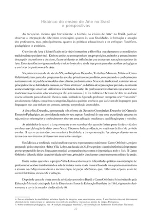 Histórico do ensino de Arte no Brasil
                                      e perspectivas

      Ao recuperar, mesmo que brevemente, a história do ensino de Arte4 no Brasil, pode-se
observar a integração de diferentes orientações quanto às suas finalidades, à formação e atuação
dos professores, mas, principalmente, quanto às políticas educacionais e os enfoques filosóficos,
pedagógicos e estéticos.

       O ensino de Arte é identificado pela visão humanista e filosófica que demarcou as tendências
tradicionalista e escolanovista5 . Embora ambas se contraponham em proposições, métodos e entendimento
dos papéis do professor e do aluno, ficam evidentes as influências que exerceram nas ações escolares de
Arte. Essas tendências vigoraram desde o início do século e ainda hoje participam das escolhas pedagógicas
e estéticas de professores de Arte.

       Na primeira metade do século XX, as disciplinas Desenho, Trabalhos Manuais, Música e Canto
Orfeônico faziam parte dos programas das escolas primárias e secundárias, concentrando o conhecimento
na transmissão de padrões e modelos das culturas predominantes. Na escola tradicional, valorizavam-se
principalmente as habilidades manuais, os “dons artísticos”, os hábitos de organização e precisão, mostrando
ao mesmo tempo uma visão utilitarista e imediatista da arte. Os professores trabalhavam com exercícios e
modelos convencionais selecionados por eles em manuais e livros didáticos. O ensino de Arte era voltado
essencialmente para o domínio técnico, mais centrado na figura do professor; competia a ele “transmitir”
aos alunos os códigos, conceitos e categorias, ligados a padrões estéticos que variavam de linguagem para
linguagem mas que tinham em comum, sempre, a reprodução de modelos.

        A disciplina Desenho, apresentada sob a forma de Desenho Geométrico, Desenho do Natural e
Desenho Pedagógico, era considerada mais por seu aspecto funcional do que uma experiência em arte; ou
seja, todas as orientações e conhecimentos visavam uma aplicação imediata e a qualificação para o trabalho.

      As atividades de teatro e dança somente eram reconhecidas quando faziam parte das festividades
escolares na celebração de datas como Natal, Páscoa ou Independência, ou nas festas de final de período
escolar. O teatro era tratado com uma única finalidade: a da apresentação. As crianças decoravam os
textos e os movimentos cênicos eram marcados com rigor.

       Em Música, a tendência tradicionalista teve seu representante máximo no Canto Orfeônico, projeto
preparado pelo compositor Heitor Villa-Lobos, na década de 30. Esse projeto constitui referência importante
por ter pretendido levar a linguagem musical de maneira consistente e sistemática a todo o País. O Canto
Orfeônico difundia idéias de coletividade e civismo, princípios condizentes com o momento político de então.

      Entre outras questões, o projeto Villa-Lobos esbarrou em dificuldades práticas na orientação de
professores e acabou transformando a aula de música numa teoria musical baseada nos aspectos matemáticos
e visuais do código musical com a memorização de peças orfeônicas, que, refletindo a época, eram de
caráter folclórico, cívico e de exaltação.

     Depois de cerca de trinta anos de atividades em todo o Brasil, o Canto Orfeônico foi substituído pela
Educação Musical, criada pela Lei de Diretrizes e Bases da Educação Brasileira de 1961, vigorando efeti-
vamente a partir de meados da década de 60.


4. Faz-se referência às modalidades artísticas ligadas às imagens, sons, movimentos, cenas. A arte literária não está diretamente
abordada neste texto porque se apresenta nos currículos escolares, vinculada ao ensino de Língua Portuguesa.
5. Sobre tendências pedagógicas, ver “A tradição pedagógica brasileira”, na Introdução aos Parâmetros Curriculares Nacionais.
                                                              22
 