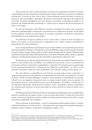 Entre os anos 20 e 70, as escolas brasileiras viveram outras experiências no âmbito do ensino
e aprendizagem de arte, fortemente sustentadas pela estética modernista e com base na tendência
escolanovista. O ensino de Arte volta-se para o desenvolvimento natural da criança, centrado no
respeito às suas necessidades e aspirações, valorizando suas formas de expressão e de compreensão
do mundo. As práticas pedagógicas, que eram diretivas, com ênfase na repetição de modelos e no
professor, são redimensionadas, deslocando-se a ênfase para os processos de desenvolvimento do
aluno e sua criação.

      As aulas de Desenho e Artes Plásticas assumem concepções de caráter mais expressivo,
buscando a espontaneidade e valorizando o crescimento ativo e progressivo do aluno. As atividades
de artes plásticas mostram-se como espaço de invenção, autonomia e descobertas, baseando-se
principalmente na auto-expressão dos alunos.

      Os professores da época estudam as novas teorias sobre o ensino de Arte divulgadas no
Brasil e no exterior, as quais favorecem o rompimento com a rigidez estética, marcadamente
reprodutivista da escola tradicional6 .

      Com a Educação Musical, incorporaram-se nas escolas também os novos métodos que estavam
sendo disseminados na Europa7. Contrapondo-se ao Canto Orfeônico, passa a existir no ensino de música
um outro enfoque, quando a música pode ser sentida, tocada, dançada, além de cantada. Utilizando jogos,
instrumentos de percussão, rodas e brincadeiras buscava-se um desenvolvimento auditivo, rítmico, a expressão
corporal e a socialização das crianças que são estimuladas a experimentar, improvisar e criar.

       No período que vai dos anos 20 aos dias de hoje, faixa de tempo concomitante àquela em que se
assistiu a várias tentativas de se trabalhar a arte também fora das escolas, vive-se o crescimento de
movimentos culturais, anunciando a modernidade e vanguardas. Foi marcante para a caracterização
de um pensamento modernista a “Semana de Arte Moderna de São Paulo”, em 1922, na qual
estiveram envolvidos artistas de várias modalidades: artes plásticas, música, poesia, dança, etc.

       Em artes plásticas, acompanhou-se uma abertura crescente para as novas expressões e o
surgimento dos museus de arte moderna e contemporânea em todo o País. A encenação do “Vestido
de Noiva” (1943), de Nelson Rodrigues, introduz o teatro brasileiro na modernidade. Em música,
o Brasil viveu um progresso excepcional, tanto na criação musical erudita, como na popular. Na
área popular, traça-se a linha poderosa que vem de Pixinguinha e Noel Rosa e chega, hoje, ao
movimentado intercâmbio internacional de músicos, ritmos, sonoridades, técnicas, composição,
etc., passando pelo momento de maior penetração da música nacional na cultura mundial, com a
Bossa Nova.

       Em fins dos anos 60 e na década de 70 nota-se uma tentativa de aproximação entre as manifestações
artísticas ocorridas fora do espaço escolar e a que se ensina dentro dele: é a época dos festivais da
canção e das novas experiências teatrais, quando as escolas promovem festivais de música e teatro
com grande mobilização dos estudantes.

      Esses momentos de aproximação — que já se anunciaram quando algumas idéias e a estética
modernista influenciou o ensino de Arte — são importantes, pois sugerem um caminho integrado à
realidade artística brasileira, considerada mundialmente original e rica.



6. Entre outras, é importante citar as influências do norte-americano John Dewey, do suíço Emile Jacques Dalcroze, do artista vienense
Franz Cisek, do austríaco Viktor Lowenfeld, do inglês Herbert Read e dos brasileiros Augusto Rodrigues e Noemia Varela.
7. São as influências do húngaro Zoltan Kodály, do alemão Karl Orff, do belga Edgard Willems, dos brasileiros Antonio de Sá Pereira, Liddy
Chiafarelli Mignone, Gazzy de Sá e do alemão naturalizado brasileiro H. J. Koelheutter.

                                                                   23
 