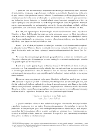 A partir dos anos 80 constitui-se o movimento Arte-Educação, inicialmente com a finalidade
de conscientizar e organizar os profissionais, resultando na mobilização de grupos de professores
de arte, tanto da educação formal como da informal. O movimento Arte-Educação permitiu que se
ampliassem as discussões sobre a valorização e o aprimoramento do professor, que reconhecia o
seu isolamento dentro da escola e a insuficiência de conhecimentos e competência na área. As
idéias e princípios que fundamentam a Arte-Educação multiplicam-se no País por meio de encon-
tros e eventos promovidos por universidades, associações de arte-educadores, entidades públicas
e particulares, com o intuito de rever e propor novos andamentos à ação educativa em Arte.

      Em 1988, com a promulgação da Constituição, iniciam-se as discussões sobre a nova Lei de
Diretrizes e Bases da Educação Nacional, que seria sancionada apenas em 20 de dezembro de
1996. Convictos da importância de acesso escolar dos alunos de ensino básico também à área de
Arte, houve manifestações e protestos de inúmeros educadores contrários a uma das versões da
referida lei, que retirava a obrigatoriedade da área.

      Com a Lei n. 9.394/96, revogam-se as disposições anteriores e Arte é considerada obrigatória
na educação básica: “O ensino da arte constituirá componente curricular obrigatório, nos diversos
níveis da educação básica, de forma a promover o desenvolvimento cultural dos alunos” (art. 26, §
2o).

      Vê-se que da conscientização profissional que predominou no início do movimento Arte-
Educação evoluiu-se para discussões que geraram concepções e novas metodologias para o ensino
e a aprendizagem de arte nas escolas.

       É com este cenário que se chegou ao final da década de 90, mobilizando novas tendências
curriculares em Arte, pensando no terceiro milênio. São características desse novo marco curricular
as reivindicações de identificar a área por Arte (e não mais por Educação Artística) e de incluí-la na
estrutura curricular como área, com conteúdos próprios ligados à cultura artística e não apenas
como atividade.

      Dentre as várias propostas que estão sendo difundidas no Brasil na transição para o século
XXI, destacam-se aquelas que têm se afirmado pela abrangência e por envolver ações que, sem
dúvida, estão interferindo na melhoria do ensino e da aprendizagem de arte. Trata-se de estudos
sobre a educação estética, a estética do cotidiano, complementando a formação artística dos alunos.
Ressalta-se ainda o encaminhamento pedagógico-artístico que tem por premissa básica a integração
do fazer artístico, a apreciação da obra de arte e sua contextualização histórica8 .

                                     Teoria e prática em Arte nas
                                          escolas brasileiras

      A questão central do ensino de Arte no Brasil diz respeito a um enorme descompasso entre
a produção teórica, que tem um trajeto de constantes perguntas e formulações, e o acesso dos
professores a essa produção, que é dificultado pela fragilidade de sua formação, pela pequena
quantidade de livros editados sobre o assunto, sem falar nas inúmeras visões preconcebidas que
reduzem a atividade artística na escola a um verniz de superfície, que visa as comemorações de
datas cívicas e enfeitar o cotidiano escolar.



8. As idéias de integração entre o fazer, a apreciação e a contextualização artística são indicações da “Proposta Triangular para o Ensino
da Arte”, criada por Ana Mae Barbosa e difundida no País por meio de projetos como os do Museu de Arte Contemporânea de São Paulo
e o Projeto Arte na Escola da Fundação Iochpe.

                                                                   25
 