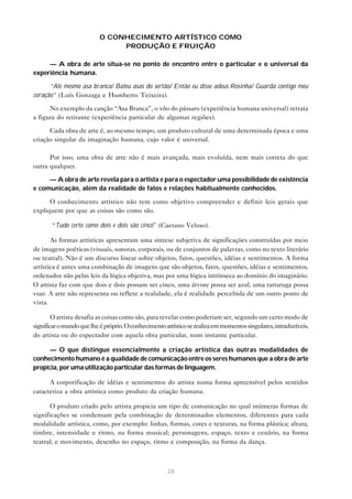O CONHECIMENTO ARTÍSTICO COMO
                                PRODUÇÃO E FRUIÇÃO

     — A obra de arte situa-se no ponto de encontro entre o particular e o universal da
experiência humana.

      “Até mesmo asa branca/ Bateu asas do sertão/ Então eu disse adeus Rosinha/ Guarda contigo meu
coração” (Luís Gonzaga e Humberto Teixeira).

      No exemplo da canção “Asa Branca”, o vôo do pássaro (experiência humana universal) retrata
a figura do retirante (experiência particular de algumas regiões).

      Cada obra de arte é, ao mesmo tempo, um produto cultural de uma determinada época e uma
criação singular da imaginação humana, cujo valor é universal.

      Por isso, uma obra de arte não é mais avançada, mais evoluída, nem mais correta do que
outra qualquer.

     — A obra de arte revela para o artista e para o espectador uma possibilidade de existência
e comunicação, além da realidade de fatos e relações habitualmente conhecidos.

      O conhecimento artístico não tem como objetivo compreender e definir leis gerais que
expliquem por que as coisas são como são.

       “Tudo certo como dois e dois são cinco” (Caetano Veloso).

       As formas artísticas apresentam uma síntese subjetiva de significações construídas por meio
de imagens poéticas (visuais, sonoras, corporais, ou de conjuntos de palavras, como no texto literário
ou teatral). Não é um discurso linear sobre objetos, fatos, questões, idéias e sentimentos. A forma
artística é antes uma combinação de imagens que são objetos, fatos, questões, idéias e sentimentos,
ordenados não pelas leis da lógica objetiva, mas por uma lógica intrínseca ao domínio do imaginário.
O artista faz com que dois e dois possam ser cinco, uma árvore possa ser azul, uma tartaruga possa
voar. A arte não representa ou reflete a realidade, ela é realidade percebida de um outro ponto de
vista.

        O artista desafia as coisas como são, para revelar como poderiam ser, segundo um certo modo de
significar o mundo que lhe é próprio. O conhecimento artístico se realiza em momentos singulares, intraduzíveis,
do artista ou do espectador com aquela obra particular, num instante particular.

      — O que distingue essencialmente a criação artística das outras modalidades de
conhecimento humano é a qualidade de comunicação entre os seres humanos que a obra de arte
propicia, por uma utilização particular das formas de linguagem.

      A corporificação de idéias e sentimentos do artista numa forma apreensível pelos sentidos
caracteriza a obra artística como produto da criação humana.

       O produto criado pelo artista propicia um tipo de comunicação no qual inúmeras formas de
significações se condensam pela combinação de determinados elementos, diferentes para cada
modalidade artística, como, por exemplo: linhas, formas, cores e texturas, na forma plástica; altura,
timbre, intensidade e ritmo, na forma musical; personagens, espaço, texto e cenário, na forma
teatral; e movimento, desenho no espaço, ritmo e composição, na forma da dança.



                                                      28
 