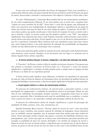 O que seria essa utilização particular das formas da linguagem? Num texto jornalístico, a
matéria pode informar sobre uma peça teatral de fim de ano ocorrida na escola X, feita por um grupo
de alunos, descrevendo e relatando o acontecimento. Seu objetivo é informar o leitor sobre o fato.

       No conto “Pirlimpsiquice”, Guimarães Rosa também fala de um acontecimento semelhante,
de um modo completamente diferente. É um texto poético que se inicia com a seguinte frase:
“Aquilo em nosso teatrinho foi de Oh!”. Nessa frase, o texto não dá apenas uma informação ao
leitor, mas concretiza uma multiplicidade de significações relativas à experiência de um grupo de
alunos que fizeram uma peça de final de ano num colégio de padres. A expressão “foi de Oh!” é
uma síntese poética que ganha sentido para o leitor dentro do conjunto do texto e contém tudo o
que é relatado a seguir, ao mesmo tempo que lhe propicia conferir a este “Oh!” suas próprias
significações. Essa expressão quer dizer o quê? Espanto, maravilha, embevecimento, susto, medo e
muitas outras coisas para cada leitor. O que importa é que, em vez de descrever minuciosamente o
que foi a experiência, Guimarães Rosa condensa toda essa experiência numa única frase síntese
que, como imagem poética, é um modo particular de utilização das possibilidades da linguagem,
criando um tipo diferenciado de comunicação entre as pessoas.

      Assim como cada frase ganha sentido no conjunto do texto, realizando o todo da forma literária,
cada elemento visual, musical, dramático ou de movimento tem seu lugar e se relaciona com os
demais daquela forma artística específica.

      — A forma artística fala por si mesma, independe e vai além das intenções do artista.

       A “Guernica”, de Picasso, contém a idéia do repúdio aos horrores da guerra. Uma pessoa que
não conheça as intenções conscientes de Picasso pode ver a “Guernica” e sentir um impacto
significativo; a significação é o produto revelado quando ocorre a relação entre as imagens da obra
de Picasso e os dados de sua experiência pessoal.

      A forma artística pode significar coisas diferentes, resultantes da experiência de apreciação
de cada um. Seja na forma de alegoria, de formulação crítica, de descoberta de padrões formais, de
propaganda ideológica, de pura poesia, a obra de arte ganha significado na fruição de cada espectador.

      — A percepção estética é a chave da comunicação artística.

       No processo de conhecimento artístico, do qual faz parte a apreciação estética, o canal
privilegiado de compreensão é a qualidade da experiência sensível da percepção. Diante de uma
obra de arte, habilidades de percepção, intuição, raciocínio e imaginação atuam tanto no artista
quanto no espectador. Mas é inicialmente pelo canal da sensibilidade que se estabelece o contato
entre a pessoa do artista e a do espectador, mediado pela percepção estética da obra de arte.

      O processo de conhecimento advém de relações significativas, a partir da percepção das
qualidades de linhas, texturas, cores, sons, movimentos, etc.

       Quando Guimarães Rosa escreveu: “Nuvens, fiapos de sorvete de coco”, criou uma forma
artística na qual a metáfora, uma maneira especial de utilização da linguagem, reuniu elementos
que, na realidade, estavam separados, mas se juntaram numa frase poética pela ação criadora do
artista. Nessa apreciação estética importa não apenas o exercício da habilidade intelectiva mas,
principalmente, que o leitor seja capaz de se deixar tocar sensivelmente para poder perceber, por
exemplo, as qualidades de peso, luz, textura, densidade e cor contidas nas imagens de nuvens e
fiapos de sorvete de coco; ao mesmo tempo, a experiência que essa pessoa tem ou não de observar
nuvens, de gostar ou não de sorvete de coco, de saber ou não o que é uma metáfora fazem ressoar

                                                 29
 