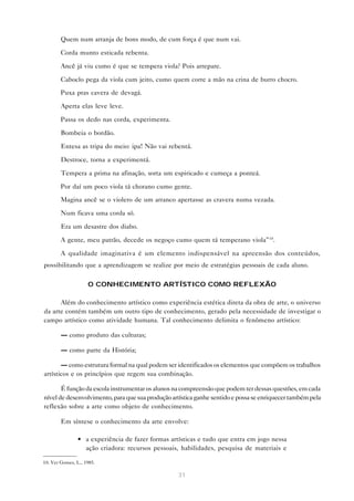 Quem num arranja de bons modo, de cum força é que num vai.

        Corda munto esticada rebenta.

        Ancê já viu cumo é que se tempera viola? Pois arrepare.

        Caboclo pega da viola cum jeito, cumo quem corre a mão na crina de burro chocro.

        Puxa pras cavera de devagá.

        Aperta elas leve leve.

        Passa os dedo nas corda, experimenta.

        Bombeia o bordão.

        Entesa as tripa do meio: ipa! Não vai rebentá.

        Destroce, torna a experimentá.

        Tempera a prima na afinação, sorta um espiricado e cumeça a ponteá.

        Por daí um poco viola tá chorano cumo gente.
        Magina ancê se o violero de um arranco apertasse as cravera numa vezada.

        Num ficava uma corda só.

        Era um desastre dos diabo.

        A gente, meu patrão, decede os negoço cumo quem tá temperano viola”10.

        A qualidade imaginativa é um elemento indispensável na apreensão dos conteúdos,
possibilitando que a aprendizagem se realize por meio de estratégias pessoais de cada aluno.

                    O CONHECIMENTO ARTÍSTICO COMO REFLEXÃO

      Além do conhecimento artístico como experiência estética direta da obra de arte, o universo
da arte contém também um outro tipo de conhecimento, gerado pela necessidade de investigar o
campo artístico como atividade humana. Tal conhecimento delimita o fenômeno artístico:

        — como produto das culturas;

        — como parte da História;

       — como estrutura formal na qual podem ser identificados os elementos que compõem os trabalhos
artísticos e os princípios que regem sua combinação.

       É função da escola instrumentar os alunos na compreensão que podem ter dessas questões, em cada
nível de desenvolvimento, para que sua produção artística ganhe sentido e possa se enriquecer também pela
reflexão sobre a arte como objeto de conhecimento.

        Em síntese o conhecimento da arte envolve:

                • a experiência de fazer formas artísticas e tudo que entra em jogo nessa
                  ação criadora: recursos pessoais, habilidades, pesquisa de materiais e

10. Ver Gomes, L., 1985.

                                                   31
 