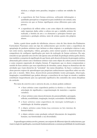 técnicas, a relação entre perceber, imaginar e realizar um trabalho de
                arte;

            • a experiência de fruir formas artísticas, utilizando informações e
              qualidades perceptivas e imaginativas para estabelecer um contato, uma
              conversa em que as formas signifiquem coisas diferentes para cada
              pessoa;

            • a experiência de refletir sobre a arte como objeto de conhecimento,
              onde importam dados sobre a cultura em que o trabalho artístico foi
              realizado, a história da arte e os elementos e princípios formais que
              constituem a produção artística, tanto de artistas quanto dos próprios
              alunos.

      Assim, a partir desse quadro de referências, situa-se a área de Arte dentro dos Parâmetros
Curriculares Nacionais como um tipo de conhecimento que envolve tanto a experiência de
apropriação de produtos artísticos (que incluem as obras originais e as produções relativas à arte,
tais como textos, reproduções, vídeos, gravações, entre outros) quanto o desenvolvimento da
competência de configurar significações por meio da realização de formas artísticas. Ou seja,
entende-se que aprender arte envolve não apenas uma atividade de produção artística pelos alunos,
mas também a conquista da significação do que fazem, pelo desenvolvimento da percepção estética,
alimentada pelo contato com o fenômeno artístico visto como objeto de cultura através da história
e como conjunto organizado de relações formais. É importante que os alunos compreendam o
sentido do fazer artístico; que suas experiências de desenhar, cantar, dançar ou dramatizar não são
atividades que visam distraí-los da “seriedade” das outras disciplinas. Ao fazer e conhecer arte o
aluno percorre trajetos de aprendizagem que propiciam conhecimentos específicos sobre sua rela-
ção com o mundo. Além disso, desenvolvem potencialidades (como percepção, observação,
imaginação e sensibilidade) que podem alicerçar a consciência do seu lugar no mundo e também
contribuem inegavelmente para sua apreensão significativa dos conteúdos das outras disciplinas
do currículo.

      Por meio do convívio com o universo da arte, os alunos podem conhecer:

            • o fazer artístico como experiência poética (a técnica e o fazer como
              articulação de significados e experimentação de materiais e suportes
              variados);
            • o fazer artístico como desenvolvimento de potencialidades: percepção,
              reflexão, sensibilidade, imaginação, intuição, curiosidade e flexibilidade;
            • o fazer artístico como experiência de interação (celebração e
              simbolização de histórias grupais);

            • o objeto artístico como forma (sua estrutura ou leis internas de
              formatividade);

            • o objeto artístico como produção cultural (documento do imaginário
              humano, sua historicidade e sua diversidade).

      A aprendizagem artística envolve, portanto, um conjunto de diferentes tipos de conhecimentos, que
visam à criação de significações, exercitando fundamentalmente a constante possibilidade de transformação


                                                  32
 