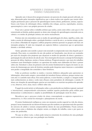 APRENDER E ENSINAR ARTE NO
                             ENSINO FUNDAMENTAL

       Aprender arte é desenvolver progressivamente um percurso de criação pessoal cultivado, ou
seja, alimentado pelas interações significativas que o aluno realiza com aqueles que trazem infor-
mações pertinentes para o processo de aprendizagem (outros alunos, professores, artistas, especia-
listas), com fontes de informação (obras, trabalhos dos colegas, acervos, reproduções, mostras,
apresentações) e com o seu próprio percurso de criador.

      Fazer arte e pensar sobre o trabalho artístico que realiza, assim como sobre a arte que é e foi
concretizada na história, podem garantir ao aluno uma situação de aprendizagem conectada com os
valores e os modos de produção artística nos meios socioculturais.

       Ensinar arte em consonância com os modos de aprendizagem do aluno, significa, então, não
isolar a escola da informação sobre a produção histórica e social da arte e, ao mesmo tempo, garan-
tir ao aluno a liberdade de imaginar e edificar propostas artísticas pessoais ou grupais com base em
intenções próprias. E tudo isso integrado aos aspectos lúdicos e prazerosos que se apresentam
durante a atividade artística.

       Assim, aprender com sentido e prazer está associado à compreensão mais clara daquilo que é
ensinado. Para tanto, os conteúdos da arte não podem ser banalizados, mas devem ser ensinados
por meio de situações e/ou propostas que alcancem os modos de aprender do aluno e garantam a
participação de cada um dentro da sala de aula. Tais orientações favorecem o emergir de formulações
pessoais de idéias, hipóteses, teorias e formas artísticas. Progressivamente e por meio de trabalhos
contínuos essas formulações tendem a se aproximar de modos mais elaborados de fazer e pensar
sobre arte. Introduzir o aluno do primeiro ciclo do ensino fundamental às origens do teatro ou aos
textos de dramaturgia por meio de histórias narradas pode despertar maior interesse e curiosidade
sem perder a integridade dos conteúdos e fatos históricos.

      Cabe ao professor escolher os modos e recursos didáticos adequados para apresentar as
informações, observando sempre a necessidade de introduzir formas artísticas, porque ensinar arte
com arte é o caminho mais eficaz. Em outras palavras, o texto literário, a canção e a imagem trarão
mais conhecimentos ao aluno e serão mais eficazes como portadores de informação e sentido. O
aluno, em situações de aprendizagem, precisa ser convidado a se exercitar nas práticas de aprender
a ver, observar, ouvir, atuar, tocar e refletir sobre elas.

      É papel da escola incluir as informações sobre a arte produzida nos âmbitos regional, nacional
e internacional, compreendendo criticamente também aquelas produzidas pelas mídias para
democratizar o conhecimento e ampliar as possibilidades de participação social do aluno.

      Ressalta-se que o percurso criador do aluno, contemplando os aspectos expressivos e
construtivos, é o foco central da orientação e planejamento da escola.

      O ensino fundamental configura-se como um momento escolar especial na vida dos alunos,
porque é nesse momento de seu desenvolvimento que eles tendem a se aproximar mais das questões
do universo do adulto e tentam compreendê-las dentro de suas possibilidades. Ficam curiosos
sobre temas como a dinâmica das relações sociais, as relações de trabalho, como e por quem as
coisas são produzidas.

       No que se refere à arte, o aluno pode tornar-se consciente da existência de uma produção
social concreta e observar que essa produção tem história.



                                                 35
 