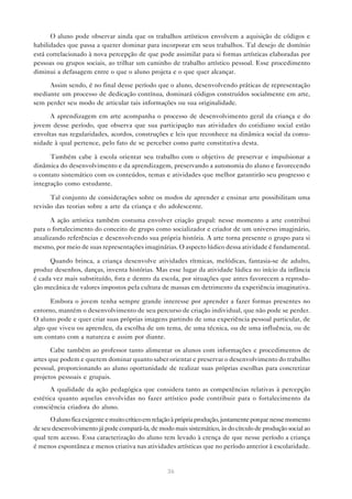 O aluno pode observar ainda que os trabalhos artísticos envolvem a aquisição de códigos e
habilidades que passa a querer dominar para incorporar em seus trabalhos. Tal desejo de domínio
está correlacionado à nova percepção de que pode assimilar para si formas artísticas elaboradas por
pessoas ou grupos sociais, ao trilhar um caminho de trabalho artístico pessoal. Esse procedimento
diminui a defasagem entre o que o aluno projeta e o que quer alcançar.

     Assim sendo, é no final desse período que o aluno, desenvolvendo práticas de representação
mediante um processo de dedicação contínua, dominará códigos construídos socialmente em arte,
sem perder seu modo de articular tais informações ou sua originalidade.

      A aprendizagem em arte acompanha o processo de desenvolvimento geral da criança e do
jovem desse período, que observa que sua participação nas atividades do cotidiano social estão
envoltas nas regularidades, acordos, construções e leis que reconhece na dinâmica social da comu-
nidade à qual pertence, pelo fato de se perceber como parte constitutiva desta.

      Também cabe à escola orientar seu trabalho com o objetivo de preservar e impulsionar a
dinâmica do desenvolvimento e da aprendizagem, preservando a autonomia do aluno e favorecendo
o contato sistemático com os conteúdos, temas e atividades que melhor garantirão seu progresso e
integração como estudante.

      Tal conjunto de considerações sobre os modos de aprender e ensinar arte possibilitam uma
revisão das teorias sobre a arte da criança e do adolescente.

      A ação artística também costuma envolver criação grupal: nesse momento a arte contribui
para o fortalecimento do conceito de grupo como socializador e criador de um universo imaginário,
atualizando referências e desenvolvendo sua própria história. A arte torna presente o grupo para si
mesmo, por meio de suas representações imaginárias. O aspecto lúdico dessa atividade é fundamental.

      Quando brinca, a criança desenvolve atividades rítmicas, melódicas, fantasia-se de adulto,
produz desenhos, danças, inventa histórias. Mas esse lugar da atividade lúdica no início da infância
é cada vez mais substituído, fora e dentro da escola, por situações que antes favorecem a reprodu-
ção mecânica de valores impostos pela cultura de massas em detrimento da experiência imaginativa.

      Embora o jovem tenha sempre grande interesse por aprender a fazer formas presentes no
entorno, mantém o desenvolvimento de seu percurso de criação individual, que não pode se perder.
O aluno pode e quer criar suas próprias imagens partindo de uma experiência pessoal particular, de
algo que viveu ou aprendeu, da escolha de um tema, de uma técnica, ou de uma influência, ou de
um contato com a natureza e assim por diante.

       Cabe também ao professor tanto alimentar os alunos com informações e procedimentos de
artes que podem e querem dominar quanto saber orientar e preservar o desenvolvimento do trabalho
pessoal, proporcionando ao aluno oportunidade de realizar suas próprias escolhas para concretizar
projetos pessoais e grupais.
      A qualidade da ação pedagógica que considera tanto as competências relativas à percepção
estética quanto aquelas envolvidas no fazer artístico pode contribuir para o fortalecimento da
consciência criadora do aluno.
      O aluno fica exigente e muito crítico em relação à própria produção, justamente porque nesse momento
de seu desenvolvimento já pode compará-la, de modo mais sistemático, às do círculo de produção social ao
qual tem acesso. Essa caracterização do aluno tem levado à crença de que nesse período a criança
é menos espontânea e menos criativa nas atividades artísticas que no período anterior à escolaridade.


                                                   36
 
