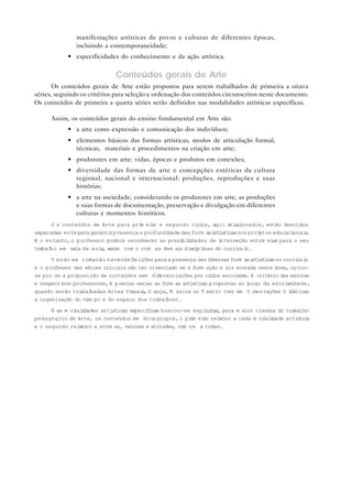 manifestações artísticas de povos e culturas de diferentes épocas,
               incluindo a contemporaneidade;
            • especificidades do conhecimento e da ação artística.

                               Conteúdos gerais de Arte
       Os conteúdos gerais de Arte estão propostos para serem trabalhados de primeira a oitava
séries, seguindo os critérios para seleção e ordenação dos conteúdos circunscritos neste documento.
Os conteúdos de primeira a quarta séries serão definidos nas modalidades artísticas específicas.

      Assim, os conteúdos gerais do ensino fundamental em Arte são:
            • a arte como expressão e comunicação dos indivíduos;
            • elementos básicos das formas artísticas, modos de articulação formal,
              técnicas, materiais e procedimentos na criação em arte;
            • produtores em arte: vidas, épocas e produtos em conexões;
            • diversidade das formas de arte e concepções estéticas da cultura
              regional, nacional e internacional: produções, reproduções e suas
              histórias;
            • a arte na sociedade, considerando os produtores em arte, as produções
              e suas formas de documentação, preservação e divulgação em diferentes
              culturas e momentos históricos.
      O s conteúdos de Arte para pri ei o e segundo ciclos, aqui r
                                     m r                               elacionados, estão descri os
                                                                                                 t
separadam ente para garanti presença e profundi
                           r                   dade das form as artísticas nos projetos educacionai .
                                                                                                   s
N o entanto, o professor poderá reconhecer as possi l dades de i
                                                    bi i           nterseção entre elas para o seu
trabal em sala de aula, assim com o com as dem ais discipl nas do currícul
      ho                                                    i                 o.

      T endo em vista não haverdef nições para a presença das di
                                    i                              versas form as artísticas no currículo
e o professor das séries iniciais não ter vivenciado um a form ação m ais acurada nesta área, optou-
se por um a proposição de conteúdos sem di erenciações por ci l escolares. A critério das escolas
                                             f                    c os
e respectivos professores, é preciso variar as form as artísticas propostas ao longo da escol r dade,
                                                                                                 ai
quando serão trabal hadas Artes Vi uai , D ança, M úsica ou T eatro (ver em O r entações D i
                                   s s                                              i             dáticas
a organização do tem po e do espaço dos trabal   hos).

      N as m odal dades artísticas específicas buscou-se expl c t r para m aior clareza do trabalho
                 i                                           iia,
pedagógico de Arte, os conteúdos em doi grupos, o pr m ei o rel t vo a cada m odal dade artística
                                           s             i  r      ai                i
e o segundo rel t vo a norm as, valores e atitudes, com um a todas.
                ai
 