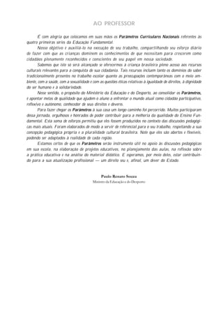 AO PROFESSOR

       É com alegria que colocamos em suas mãos os Parâmetros Curriculares Nacionais referentes às
quatro primeiras séries da Educação Fundamental.
       Nosso objetivo é auxiliá-lo na execução de seu trabalho, compartilhando seu esforço diário
de fazer com que as crianças dominem os conhecimentos de que necessitam para crescerem como
cidadãos plenamente reconhecidos e conscientes de seu papel em nossa sociedade.
       Sabemos que isto só será alcançado se oferecermos à criança brasileira pleno acesso aos recursos
culturais relevantes para a conquista de sua cidadania. Tais recursos incluem tanto os domínios do saber
tradicionalmente presentes no trabalho escolar quanto as preocupações contemporâneas com o meio am-
biente, com a saúde, com a sexualidade e com as questões éticas relativas à igualdade de direitos, à dignidade
do ser humano e à solidariedade.
       Nesse sentido, o propósito do Ministério da Educação e do Desporto, ao consolidar os Parâmetros,
é apontar metas de qualidade que ajudem o aluno a enfrentar o mundo atual como cidadão participativo,
reflexivo e autônomo, conhecedor de seus direitos e deveres.
       Para fazer chegar os Parâmetros à sua casa um longo caminho foi percorrido. Muitos participaram
dessa jornada, orgulhosos e honrados de poder contribuir para a melhoria da qualidade do Ensino Fun-
damental. Esta soma de esforços permitiu que eles fossem produzidos no contexto das discussões pedagógi-
cas mais atuais. Foram elaborados de modo a servir de referencial para o seu trabalho, respeitando a sua
concepção pedagógica própria e a pluralidade cultural brasileira. Note que eles são abertos e flexíveis,
podendo ser adaptados à realidade de cada região.
       Estamos certos de que os Parâmetros serão instrumento útil no apoio às discussões pedagógicas
em sua escola, na elaboração de projetos educativos, no planejamento das aulas, na reflexão sobre
a prática educativa e na análise do material didático. E esperamos, por meio deles, estar contribuin-
do para a sua atualização profissional — um direito seu e, afinal, um dever do Estado.


                                              Paulo Renato Souza
                                         Ministro da Educação e do Desporto
 
