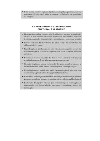 • Fala, escrita e outros registros (gráfico, audiográfico, pictórico, sonoro,
  dramático, videográfico) sobre as questões trabalhadas na apreciação
  de imagens.




              AS ARTES VISUAIS COMO PRODUTO
                  CULTURAL E HISTÓRICO

• Observação, estudo e compreensão de diferentes obras de artes visuais,
  artistas e movimentos artísticos produzidos em diversas culturas
  (regional, nacional e internacional) e em diferentes tempos da história.

• Reconhecimento da importância das artes visuais na sociedade e na
  vida dos indiví- duos.

• Identificação de produtores em artes visuais como agentes sociais de
  diferentes épocas e culturas: aspectos das vidas e alguns produtos
  artísticos.

• Pesquisa e freqüência junto das fontes vivas (artistas) e obras para
  reconhecimento e reflexão sobre a arte presente no entorno.

• Contato freqüente, leitura e discussão de textos simples, imagens e
  informações orais sobre artistas, suas biografias e suas produções.

• Reconhecimento e valorização social da organização de sistemas para
  documentação, preservação e divulgação de bens culturais.

• Freqüência e utilização das fontes de informação e comunicação artística
  presentes nas culturas (museus, mostras, exposições, galerias, ateliês, oficinas).

• Elaboração de registros pessoais para sistematização e assimilação das
  experiências com formas visuais, informantes, narradores e fontes de
  informação.




                                        47
 