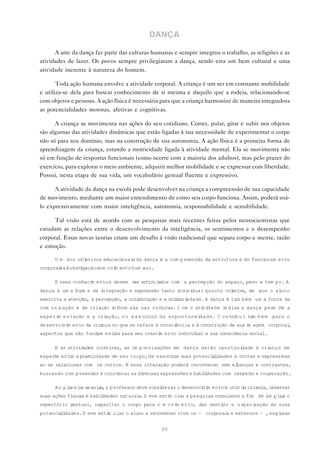 DANÇA

      A arte da dança faz parte das culturas humanas e sempre integrou o trabalho, as religiões e as
atividades de lazer. Os povos sempre privilegiaram a dança, sendo esta um bem cultural e uma
atividade inerente à natureza do homem.

       Toda ação humana envolve a atividade corporal. A criança é um ser em constante mobilidade
e utiliza-se dela para buscar conhecimento de si mesma e daquilo que a rodeia, relacionando-se
com objetos e pessoas. A ação física é necessária para que a criança harmonize de maneira integradora
as potencialidades motoras, afetivas e cognitivas.

      A criança se movimenta nas ações do seu cotidiano. Correr, pular, girar e subir nos objetos
são algumas das atividades dinâmicas que estão ligadas à sua necessidade de experimentar o corpo
não só para seu domínio, mas na construção de sua autonomia. A ação física é a primeira forma de
aprendizagem da criança, estando a motricidade ligada à atividade mental. Ela se movimenta não
só em função de respostas funcionais (como ocorre com a maioria dos adultos), mas pelo prazer do
exercício, para explorar o meio ambiente, adquirir melhor mobilidade e se expressar com liberdade.
Possui, nesta etapa de sua vida, um vocabulário gestual fluente e expressivo.

      A atividade da dança na escola pode desenvolver na criança a compreensão de sua capacidade
de movimento, mediante um maior entendimento de como seu corpo funciona. Assim, poderá usá-
lo expressivamente com maior inteligência, autonomia, responsabilidade e sensibilidade.

      Tal visão está de acordo com as pesquisas mais recentes feitas pelos neurocientistas que
estudam as relações entre o desenvolvimento da inteligência, os sentimentos e o desempenho
corporal. Essas novas teorias criam um desafio à visão tradicional que separa corpo e mente, razão
e emoção.

      U m dos objetivos educacionai da dança é a com preensão da estrutura e do funci
                                   s                                                 onam ento
corporal ai
        e nvest gação do m ovi ento hum ano.
               i             m

      E sses conheci entos devem ser articulados com a percepção do espaço, peso e tem po. A
                    m
dança é um a form a de integração e expressão tanto i vi
                                                     ndi dual quanto coletiva, em que o aluno
exercita a atenção, a percepção, a colaboração e a sol dari
                                                      i    edade. A dança é tam bém um a fonte de
com u n icação e de criação i form ada nas cul uras. C om o ati dade l d ica a dança perm i e a
                             n                t                vi     ú                    t
experi e n tação e a cri
      m                 ação, n o e x e rcício da espontaneidade. C o n trib u i tam b é m para o
desenvol m ento da criança no que se refere à consci
        vi                                          ência e à construção de sua i agem corporal
                                                                                 m             ,
aspectos que são fundam entais para seu cresci ento individual e sua consciência social.
                                              m

      N as atividades coletivas, as im p rovisações em dança darão oportunidade à criança de
exper m entar a plasticidade de seu corpo, de exercitar suas potenci l dades m otoras e expressi
     i                                                              ai                          vas
ao se relacionar com os outros. N essa interação poderá reconhecer sem elhanças e contrastes,
buscando com preender e coordenar as diversas expressões e habi i
                                                               l dades com respei o e cooperação.
                                                                                 t

      A o p lanejar as aulas,o professor deve considerar o desenvol m ento m otor da criança, observar
                                                                   vi
suas ações físicas e habi i
                         l dades naturai . D eve esti ular a pesquisa consciente a fim de am pl a o
                                        s            m                                         ir
repertório gestual, capacitar o corpo para o m ovi e n to, dar senti
                                                  m                 do e organização às suas
potenci l dades. D eve esti ular o aluno a reconhecer ritm os — corporai e externos — , expl
       ai                  m                                            s                   orar


                                                 49
 