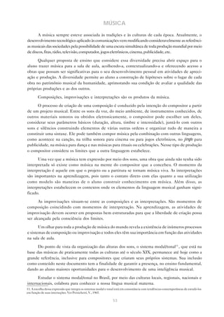MÚSICA
       A música sempre esteve associada às tradições e às culturas de cada época. Atualmente, o
desenvolvimento tecnológico aplicado às comunicações vem modificando consideravelmente as referênci-
as musicais das sociedades pela possibilidade de uma escuta simultânea de toda produção mundial por meio
de discos, fitas, rádio, televisão, computador, jogos eletrônicos, cinema, publicidade, etc.

      Qualquer proposta de ensino que considere essa diversidade precisa abrir espaço para o
aluno trazer música para a sala de aula, acolhendo-a, contextualizando-a e oferecendo acesso a
obras que possam ser significativas para o seu desenvolvimento pessoal em atividades de apreci-
ação e produção. A diversidade permite ao aluno a construção de hipóteses sobre o lugar de cada
obra no patrimônio musical da humanidade, aprimorando sua condição de avaliar a qualidade das
próprias produções e as dos outros.

        Composições, improvisações e interpretações são os produtos da música.

      O processo de criação de uma composição é conduzido pela intenção do compositor a partir
de um projeto musical. Entre os sons da voz, do meio ambiente, de instrumentos conhecidos, de
outros materiais sonoros ou obtidos eletronicamente, o compositor pode escolher um deles,
considerar seus parâmetros básicos (duração, altura, timbre e intensidade), juntá-lo com outros
sons e silêncios construindo elementos de várias outras ordens e organizar tudo de maneira a
constituir uma sintaxe. Ele pode também compor música pela combinação com outras linguagens,
como acontece na canção, na trilha sonora para cinema ou para jogos eletrônicos, no jingle para
publicidade, na música para dança e nas músicas para rituais ou celebrações. Nesse tipo de produção
o compositor considera os limites que a outra linguagem estabelece.

      Uma vez que a música tem expressão por meio dos sons, uma obra que ainda não tenha sido
interpretada só existe como música na mente do compositor que a concebeu. O momento da
interpretação é aquele em que o projeto ou a partitura se tornam música viva. As interpretações
são importantes na aprendizagem, pois tanto o contato direto com elas quanto a sua utilização
como modelo são maneiras de o aluno construir conhecimento em música. Além disso, as
interpretações estabelecem os contextos onde os elementos da linguagem musical ganham signi-
ficado.

       As improvisações situam-se entre as composições e as interpretações. São momentos de
composição coincidindo com momentos de interpretação. Na aprendizagem, as atividades de
improvisação devem ocorrer em propostas bem estruturadas para que a liberdade de criação possa
ser alcançada pela consciência dos limites.

       Um olhar para toda a produção de música do mundo revela a existência de inúmeros processos
e sistemas de composição ou improvisação e todos eles têm sua importância em função das atividades
na sala de aula.

      Do ponto de vista da organização das alturas dos sons, o sistema modal/tonal11 , que está na
base das músicas de praticamente todas as culturas até o século XIX, permanece até hoje como a
grande referência, inclusive para compositores que criaram seus próprios sistemas. Sua inclusão
como conteúdo neste documento tem a finalidade de garantir a presença, no ensino fundamental,
dando ao aluno maiores oportunidades para o desenvolvimento de uma inteligência musical.

      Estudar o sistema modal/tonal no Brasil, por meio das culturas locais, regionais, nacionais e
internacionais, colabora para conhecer a nossa língua musical materna.
11. A escolha dessa expressão que integra os sistemas modal e tonal está em consonância com tendências contemporâneas de estudá-los
em função de suas interseções. Ver Persichetti, V., 1965.

                                                                53
 