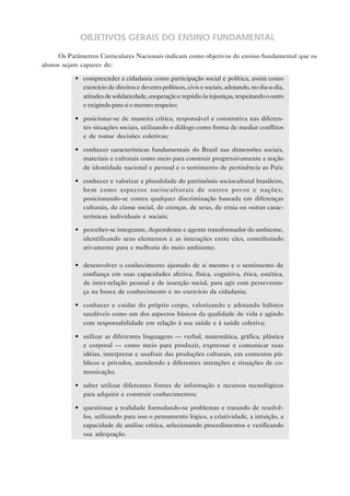 OBJETIVOS GERAIS DO ENSINO FUNDAMENTAL

      Os Parâmetros Curriculares Nacionais indicam como objetivos do ensino fundamental que os
alunos sejam capazes de:

           • compreender a cidadania como participação social e política, assim como
             exercício de direitos e deveres políticos, civis e sociais, adotando, no dia-a-dia,
             atitudes de solidariedade, cooperação e repúdio às injustiças, respeitando o outro
             e exigindo para si o mesmo respeito;

           • posicionar-se de maneira crítica, responsável e construtiva nas diferen-
             tes situações sociais, utilizando o diálogo como forma de mediar conflitos
             e de tomar decisões coletivas;

           • conhecer características fundamentais do Brasil nas dimensões sociais,
             materiais e culturais como meio para construir progressivamente a noção
             de identidade nacional e pessoal e o sentimento de pertinência ao País;

           • conhecer e valorizar a pluralidade do patrimônio sociocultural brasileiro,
             bem como aspectos socioculturais de outros povos e nações,
             posicionando-se contra qualquer discriminação baseada em diferenças
             culturais, de classe social, de crenças, de sexo, de etnia ou outras carac-
             terísticas individuais e sociais;

           • perceber-se integrante, dependente e agente transformador do ambiente,
             identificando seus elementos e as interações entre eles, contribuindo
             ativamente para a melhoria do meio ambiente;

           • desenvolver o conhecimento ajustado de si mesmo e o sentimento de
             confiança em suas capacidades afetiva, física, cognitiva, ética, estética,
             de inter-relação pessoal e de inserção social, para agir com perseveran-
             ça na busca de conhecimento e no exercício da cidadania;

           • conhecer e cuidar do próprio corpo, valorizando e adotando hábitos
             saudáveis como um dos aspectos básicos da qualidade de vida e agindo
             com responsabilidade em relação à sua saúde e à saúde coletiva;

           • utilizar as diferentes linguagens — verbal, matemática, gráfica, plástica
             e corporal — como meio para produzir, expressar e comunicar suas
             idéias, interpretar e usufruir das produções culturais, em contextos pú-
             blicos e privados, atendendo a diferentes intenções e situações de co-
             municação;

           • saber utilizar diferentes fontes de informação e recursos tecnológicos
             para adquirir e construir conhecimentos;

           • questionar a realidade formulando-se problemas e tratando de resolvê-
             los, utilizando para isso o pensamento lógico, a criatividade, a intuição, a
             capacidade de análise crítica, selecionando procedimentos e verificando
             sua adequação.
 
