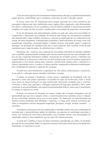 TEATRO

      A arte tem sido proposta como instrumento fundamental de educação, ocupando historicamente
papéis diversos, desde Platão, que a considerava como base de toda a educação natural.

      O teatro, como arte, foi formalizado pelos gregos, passando dos rituais primitivos das
concepções religiosas que eram simbolizadas, para o espaço cênico organizado, como demonstração
de cultura e conhecimento. É, por excelência, a arte do homem exigindo a sua presença de forma
completa: seu corpo, sua fala, seu gesto, manifestando a necessidade de expressão e comunicação.

      O ato de dramatizar está potencialmente contido em cada um, como uma necessidade de
compreender e representar uma realidade. Ao observar uma criança em suas primeiras manifesta-
ções dramatizadas, o jogo simbólico, percebe-se a procura na organização de seu conhecimento do
mundo de forma integradora. A dramatização acompanha o desenvolvimento da criança como uma
manifestação espontânea, assumindo feições e funções diversas, sem perder jamais o caráter de
interação e de promoção de equilíbrio entre ela e o meio ambiente. Essa atividade evolui do jogo
espontâneo para o jogo de regras, do individual para o coletivo.

      Dramatizar não é somente uma realização de necessidade individual na interação simbólica
com a realidade, proporcionando condições para um crescimento pessoal, mas uma atividade cole-
tiva em que a expressão individual é acolhida. Ao participar de atividades teatrais, o indivíduo tem
a oportunidade de se desenvolver dentro de um determinado grupo social de maneira responsável,
legitimando os seus direitos dentro desse contexto, estabelecendo relações entre o individual e o
coletivo, aprendendo a ouvir, a acolher e a ordenar opiniões, respeitando as diferentes manifestações,
com a finalidade de organizar a expressão de um grupo.

     O teatro tem como fundamento a experiência de vida: idéias, conhecimentos e sentimento.
A sua ação é a ordenação desses conteúdos individuais e grupais.

      A criança, ao começar a freqüentar a escola, possui a capacidade da teatralidade como um
potencial e como uma prática espontânea vivenciada nos jogos de faz-de-conta. Cabe à escola
estar atenta ao desenvolvimento no jogo dramatizado oferecendo condições para o exercício
consciente e eficaz, para aquisição e ordenação progressiva da linguagem dramática. Deve tornar
consciente as suas possibilidades, sem a perda da espontaneidade lúdica e criativa que é característica
da criança ao ingressar na escola.

      O teatro, no processo de formação da criança, cumpre não só função integradora, mas dá
oportunidade para que ela se aproprie crítica e construtivamente dos conteúdos sociais e culturais
de sua comunidade mediante trocas com os seus grupos. No dinamismo da experimentação, da
fluência criativa propiciada pela liberdade e segurança, a criança pode transitar livremente por
todas as emergências internas integrando imaginação, percepção, emoção, intuição, memória        e
raciocínio.

       As propostas educacionais devem compreender a atividade teatral como uma combinação de
atividade para o desenvolvimento global do indivíduo, um processo de socialização consciente e
crítico, um exercício de convivência democrática, uma atividade artística com preocupações de
organização estética e uma experiência que faz parte das culturas humanas.

      A escola deve viabilizar o acesso do aluno à literatura especializada, aos vídeos, às atividades
de teatro de sua comunidade. Saber ver, apreciar, comentar e fazer juízo crítico devem ser igualmente
fomentados na experiência escolar.



                                                  57
 
