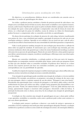 Orientações para avaliação em Arte
     Os objetivos e os procedimentos didáticos devem ser considerados em conexão com os
conteúdos e os modos de aprendizagem dos alunos.

      Ao avaliar, o professor precisa considerar a história do processo pessoal de cada aluno e sua
relação com as atividades desenvolvidas na escola, observando os trabalhos e seus registros (sonoros,
textuais, audiovisuais). O professor deve guiar-se pelos resultados obtidos e planejar modos criativos
de avaliação dos quais o aluno pode participar e compreender: uma roda de leitura de textos dos
alunos, ou a observação de pastas de trabalhos, escuta de músicas ou vídeos de dramatizações
podem favorecer a compreensão sobre os conteúdos envolvidos na aprendizagem.

      Os alunos devem participar da avaliação de processo de cada colega, inclusive manifestando
seus pontos de vista, o que contribuirá para ampliar a percepção do processo de cada um em suas
correlações artísticas e estéticas. Aprender ao ser avaliado é um ato social em que a sala de aula e
a escola devem refletir o funcionamento de uma comunidade de indivíduos pensantes e responsáveis.

      Cabe à escola promover também situações de auto-avaliação para desenvolver a reflexão do
aluno sobre seu papel de estudante. É interessante que a auto-avaliação seja orientada, pois uma
estrutura totalmente aberta não garantirá que o aluno do ensino fundamental reconheça os pontos
relevantes de seu percurso de aprendizagem. Dentro de um roteiro flexível, o aluno poderá expressar
suas idéias e posteriormente comparar, reconhecer semelhanças e diferenças entre suas observações
e as dos colegas.

      Quanto aos conteúdos trabalhados, a avaliação poderá ser feita por meio de imagens,
dramatizações ou composições musicais articuladas pelos alunos, assim como por pequenos textos
ou falas que eles abordem sobre os conteúdos estudados. O professor deve observar se o aluno
articula uma resposta pessoal com base nos conteúdos estudados, que apresente coerência e
correspondência com sua possibilidade de aprender.

      A análise do conjunto de respostas em grupo é a melhor maneira para que o aluno reflita sobre suas
hipóteses, teorias e raciocínios em relação aos temas e conteúdos abordados.

      Uma situação de aprendizagem pode consolidar uma situação de avaliação e o inverso também
é verdadeiro. Por exemplo, um professor, ao perguntar a um grupo de crianças de dez anos o que
era uma paisagem, obteve a seguinte resposta de um dos alunos: “Paisagem é uma coisa bonita”.
Percebendo uma aproximação entre o conceito de paisagem e o de beleza, pôde avaliar o nível de
conhecimento do aluno que emitiu essa idéia, e propôs outras perguntas para desequilibrar a res-
posta, tais como: “Então, um caderno bonito é uma paisagem?”. Com isso, pôde informar mais essa
criança, apresentando imagens e exercícios sobre paisagens e discutindo a idéia de beleza. A
promoção da discussão entre os alunos, nessa hora, fez da avaliação uma situação de aprendizagem
excepcional.

     A avaliação em Arte constitui uma situação de aprendizagem em que o aluno pode verificar
o que aprendeu, retrabalhar os conteúdos, assim como o professor pode avaliar como ensinou e o
que seus alunos aprenderam.
     A avaliação pode remeter o professor a observar o seu modo de ensinar e apresentar os
conteúdos e levá-lo a replanejar uma tarefa para obter aprendizagem adequada. Portanto, a avaliação
também leva o professor a avaliar-se como criador de estratégias de ensino e de orientações didáticas.

                                                  66
 