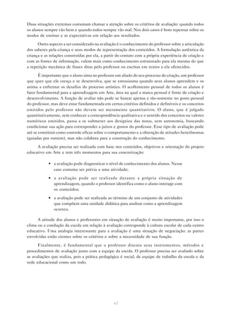 Duas situações extremas costumam chamar a atenção sobre os critérios de avaliação: quando todos
os alunos sempre vão bem e quando todos sempre vão mal. Nos dois casos é bom repensar sobre os
modos de ensinar e as expectativas em relação aos resultados.

      Outro aspecto a ser considerado na avaliação é o conhecimento do professor sobre a articulação
dos saberes pela criança e seus modos de representação dos conteúdos. A formulação autêntica da
criança e as relações construídas por ela, a partir do contato com a própria experiência de criação e
com as fontes de informação, valem mais como conhecimento estruturado para ela mesma do que
a repetição mecânica de frases ditas pelo professor ou escritas em textos a ela oferecidos.

       É importante que o aluno sinta no professor um aliado do seu processo de criação, um professor
que quer que ele cresça e se desenvolva, que se entusiasma quando seus alunos aprendem e os
anima a enfrentar os desafios do processo artístico. O acolhimento pessoal de todos os alunos é
fator fundamental para a aprendizagem em Arte, área na qual a marca pessoal é fonte de criação e
desenvolvimento. A função de avaliar não pode se basear apenas e tão-somente no gosto pessoal
do professor, mas deve estar fundamentada em certos critérios definidos e definíveis e os conceitos
emitidos pelo professor não devem ser meramente quantitativos. O aluno, que é julgado
quantitativamente, sem conhecer a correspondência qualitativa e o sentido dos conceitos ou valores
numéricos emitidos, passa a se submeter aos desígnios das notas, sem autonomia, buscando
condicionar sua ação para corresponder a juízos e gostos do professor. Esse tipo de avaliação pode
até se constituir como controle eficaz sobre o comportamento e a obtenção de atitudes heterônomas
(guiadas por outrem), mas não colabora para a construção do conhecimento.

     A avaliação precisa ser realizada com base nos conteúdos, objetivos e orientação do projeto
educativo em Arte e tem três momentos para sua concretização:

            • a avaliação pode diagnosticar o nível de conhecimento dos alunos. Nesse
              caso costuma ser prévia a uma atividade;

            • a avaliação pode ser realizada durante a própria situação de
              aprendizagem, quando o professor identifica como o aluno interage com
              os conteúdos;

            • a avaliação pode ser realizada ao término de um conjunto de atividades
              que compõem uma unidade didática para analisar como a aprendizagem
              ocorreu.

      A atitude dos alunos e professores em situação de avaliação é muito importante, por isso o
clima ou a condução da escola em relação à avaliação corresponde à cultura escolar de cada centro
educativo. Uma analogia interessante para a avaliação é uma situação de negociação: as partes
envolvidas estão cientes sobre os critérios e sobre a necessidade de sua função.

      Finalmente, é fundamental que o professor discuta seus instrumentos, métodos e
procedimentos de avaliação junto com a equipe da escola. O professor precisa ser avaliado sobre
as avaliações que realiza, pois a prática pedagógica é social, de equipe de trabalho da escola e da
rede educacional como um todo.




                                                 67
 