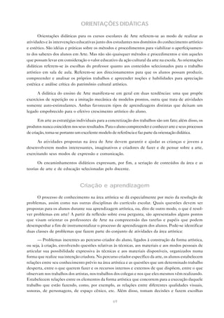 ORIENTAÇÕES DIDÁTICAS

       Orientações didáticas para os cursos escolares de Arte referem-se ao modo de realizar as
atividades e às intervenções educativas junto dos estudantes nos domínios do conhecimento artístico
e estético. São idéias e práticas sobre os métodos e procedimentos para viabilizar o aperfeiçoamen-
to dos saberes dos alunos em Arte. Mas não são quaisquer métodos e procedimentos e sim aqueles
que possam levar em consideração o valor educativo da ação cultural da arte na escola. As orientações
didáticas referem-se às escolhas do professor quanto aos conteúdos selecionados para o trabalho
artístico em sala de aula. Referem-se aos direcionamentos para que os alunos possam produzir,
compreender e analisar os próprios trabalhos e apreender noções e habilidades para apreciação
estética e análise crítica do patrimônio cultural artístico.

      A didática do ensino de Arte manifesta-se em geral em duas tendências: uma que propõe
exercícios de repetição ou a imitação mecânica de modelos prontos, outra que trata de atividades
somente auto-estimulantes. Ambas favorecem tipos de aprendizagens distintas que deixam um
legado empobrecido para o efetivo crescimento artístico do aluno.

       Em arte as estratégias individuais para a concretização dos trabalhos são um fato; além disso, os
produtos nunca coincidem nos seus resultados. Para o aluno compreender e conhecer arte e seus processos
de criação, torna-se portanto um excelente modelo de referência e faz parte da orientação didática.

      As atividades propostas na área de Arte devem garantir e ajudar as crianças e jovens a
desenvolverem modos interessantes, imaginativos e criadores de fazer e de pensar sobre a arte,
exercitando seus modos de expressão e comunicação.

      Os encaminhamentos didáticos expressam, por fim, a seriação de conteúdos da área e as
teorias de arte e de educação selecionadas pelo docente.



                               Criação e aprendizagem
      O processo de conhecimento na área artística se dá especialmente por meio da resolução de
problemas, assim como nas outras disciplinas do currículo escolar. Quais questões devem ser
propostas para os alunos durante sua aprendizagem artística, ou, dito de outro modo, o que é resol-
ver problemas em arte? A partir da reflexão sobre essa pergunta, são apresentados alguns pontos
que visam orientar os professores de Arte na compreensão das tarefas e papéis que podem
desempenhar a fim de instrumentalizar o processo de aprendizagem dos alunos. Pode-se identificar
duas classes de problemas que fazem parte do conjunto de atividades da área artística:

      — Problemas inerentes ao percurso criador do aluno, ligados à construção da forma artística,
ou seja, à criação, envolvendo questões relativas às técnicas, aos materiais e aos modos pessoais de
articular sua possibilidade expressiva às técnicas e aos materiais disponíveis, organizados numa
forma que realize sua intenção criadora. No percurso criador específico da arte, os alunos estabelecem
relações entre seu conhecimento prévio na área artística e as questões que um determinado trabalho
desperta, entre o que querem fazer e os recursos internos e externos de que dispõem, entre o que
observam nos trabalhos dos artistas, nos trabalhos dos colegas e nos que eles mesmos vêm realizando.
Estabelecem relações entre os elementos da forma artística que concorrem para a execução daquele
trabalho que estão fazendo, como, por exemplo, as relações entre diferentes qualidades visuais,
sonoras, de personagens, de espaço cênico, etc. Além disso, tomam decisões e fazem escolhas

                                                  69
 
