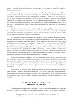quanto a materiais, técnicas, instrumentos musicais, tipos de personagens e formas de caracterizá-
los e assim por diante.

      São questões que se apresentam durante sua atividade individual ou grupal, que mobilizam
o conhecimento que têm dos conteúdos de Arte, suas habilidades em desenvolvimento, sua
curiosidade, segurança ou insegurança interna para experimentar e correr riscos, suas possibilida-
des de avaliar resultados, o contato significativo com suas necessidades expressivas, sua percepção
com relação aos passos de seu processo de criação, sua sensibilidade para observar e refletir sobre
seu trabalho e seguir os caminhos que este lhe suscita, sua disponibilidade para conviver com a
incerteza e o resultado não-desejado e muitas outras possibilidades que fazem parte de todo processo
de criação.

     O professor precisa compreender a multiplicidade de situações-problema que podem ocorrer
das mais diversas maneiras e se apresentam a cada aluno em particular, segundo seu nível de
competência e as determinações internas e externas de um momento singular de criação, dentro
de seu processo de aprender a realizar formas artísticas.

      — A aprendizagem dos alunos também pode se dar por meio de uma outra classe de problemas,
inerente às propostas feitas pelo professor, que caracterizam uma intervenção fundamentada em
questionamentos como parte da atividade didática. Tal intervenção pode ocorrer em vários aspectos dessa
atividade, antes e durante o processo de criação artística dos alunos e também durante as atividades de
apreciação de obras de arte e de reflexão sobre artistas e outras questões relativas aos produtos artísticos.
É importante esclarecer que a qualidade dessa intervenção depende da experiência que o professor tem,
tanto em arte quanto de seu grupo de alunos. É fundamental que o professor conheça, por experiência
própria, as questões que podem ocorrer durante um processo de criação, saiba formular para si mesmo
perguntas relativas ao conhecimento artístico e saiba observar seus alunos durante as atividades que realizam,
para que esse conjunto de dados conduza suas intervenções e reflexões.

      É nisso que reside a diferença entre uma intervenção mecânica, artificial, “programada”, ou
que visa apenas testar o nível de conhecimento imediato dos alunos, que é, enfim, fruto da aplicação
de uma técnica que por si mesma orienta o trabalho dos alunos para a vivência de problemas e um
outro tipo de interferência que leva em consideração o conjunto de dados, fazendo parte, portanto,
da interação entre o professor e seus alunos na produção de um conhecimento vivo e significativo
para ambos.

      A intervenção do professor abarca diferentes aspectos da ação pedagógica e caracteriza-se
como atividade criadora, tendo como princípio que ele é antes de mais nada um educador que
intencionalmente cria, sente, pensa e transforma. Estão relacionadas a seguir algumas situações
em que a intervenção do professor pode se dar, apresentadas como orientações didáticas para seu
trabalho.



                            A ORGANIZAÇÃO DO ESPAÇO E DO
                                 TEMPO DE TRABALHO

      É importante que o espaço seja concebido e criado pelo professor a partir das condições
existentes na escola, para favorecer a produção artística dos alunos. Tal concepção diz respeito:

             • à organização dos materiais a serem utilizados dentro do espaço de
               trabalho;


                                                     70
 