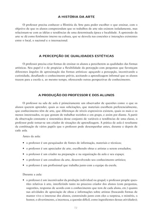A HISTÓRIA DA ARTE

       O professor precisa conhecer a História da Arte para poder escolher o que ensinar, com o
objetivo de que os alunos compreendam que os trabalhos de arte não existem isoladamente, mas
relacionam-se com as idéias e tendências de uma determinada época e localidade. A apreensão da
arte se dá como fenômeno imerso na cultura, que se desvela nas conexões e interações existentes
entre o local, o nacional e o internacional.




                   A PERCEPÇÃO DE QUALIDADES ESTÉTICAS

       O professor precisa criar formas de ensinar os alunos a perceberem as qualidades das formas
artísticas. Seu papel é o de propiciar a flexibilidade da percepção com perguntas que favoreçam
diferentes ângulos de aproximação das formas artísticas: aguçando a percepção, incentivando a
curiosidade, desafiando o conhecimento prévio, aceitando a aprendizagem informal que os alunos
trazem para a escola e, ao mesmo tempo, oferecendo outras perspectivas de conhecimento.




                  A PRODUÇÃO DO PROFESSOR E DOS ALUNOS

      O professor na sala de aula é primeiramente um observador de questões como: o que os
alunos querem aprender, quais as suas solicitações, que materiais escolhem preferencialmente,
que conhecimento têm de arte, que diferenças de níveis expressivos existem, quais os mais e os
menos interessados, os que gostam de trabalhar sozinhos e em grupo, e assim por diante. A partir
da observação constante e sistemática desse conjunto de variáveis e tendências de uma classe, o
professor pode tornar-se um criador de situações de aprendizagem. A prática de aula é resultante
da combinação de vários papéis que o professor pode desempenhar antes, durante e depois de
cada aula.

     Antes da aula:

     • o professor é um pesquisador de fontes de informação, materiais e técnicas;
     • o professor é um apreciador de arte, escolhendo obras e artistas a serem estudados;
     • o professor é um criador na preparação e na organização da aula e seu espaço;
     • o professor é um estudioso da arte, desenvolvendo seu conhecimento artístico;
     • o professor é um profissional que trabalha junto com a equipe da escola.


     Durante a aula:
     • o professor é um incentivador da produção individual ou grupal; o professor propõe ques-
       tões relativas à arte, interferindo tanto no processo criador dos alunos (com perguntas,
       sugestões, respostas de acordo com o conhecimento que tem de cada aluno, etc.) quanto
       nas atividades de apreciação de obras e informações sobre artistas (buscando formas de
       manter vivo o interesse dos alunos, construindo junto com eles a surpresa, o mistério, o
       humor, o divertimento, a incerteza, a questão difícil, como ingredientes dessas atividades);

                                               72
 