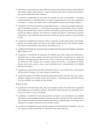 • o professor é estimulador do olhar crítico dos alunos com relação às formas produzidas por
  eles, pelos colegas e pelos artistas e temas estudados, bem como às formas da natureza e
  das que são produzidas pelas culturas;

• o professor é propiciador de um clima de trabalho em que a curiosidade, o constante
  desafio perceptivo, a qualidade lúdica e a alegria estejam presentes junto com a paciência,
  a atenção e o esforço necessários para a continuidade do processo de criação artística;

• o professor é inventor de formas de apreciação da arte — como, por exemplo, apresenta-
  ções de trabalhos de alunos — e de formas de instrução e comunicação: visitas a ateliês e
  oficinas de artesãos locais, ensaios, maneiras inusitadas de apresentar dados sobre artistas,
  escolha de objetos artísticos que chamem a atenção dos alunos e provoquem questões,
  utilizando-os como elementos para uma aula, leitura de notícias, poemas e contos durante
  a aula;

• o professor é acolhedor de materiais, idéias e sugestões trazidos pelos alunos (um familiar
  artesão, um vizinho artista, um livro ou um objeto trazido de casa, uma história contada,
  uma festa da comunidade, uma música, uma dança, etc.);

• o professor é formulador de um destino para os trabalhos dos alunos (pastas de trabalhos, exposições,
  apresentações, etc.);

• o professor é descobridor de propostas de trabalho que visam sugerir procedimentos e
  atividades que os alunos podem concretizar para desenvolver seu processo de criação, de
  reflexão ou de apreciação de obras de arte. Assim, exercícios de observação de elementos
  da natureza ou das culturas, por exemplo, podem desenvolver a percepção de linhas,
  formas, cores, sons, gestos e cenas, o que contribuirá para o enriquecimento do trabalho
  artístico dos alunos;

• o professor é reconhecedor do ritmo pessoal dos alunos, o que envolve seu conhecimento
  da faixa etária do grupo e de cada criança em particular;

• o professor analisa os trabalhos produzidos pelos alunos junto com eles, para que a apren-
  dizagem também possa ocorrer a partir dessa análise, na apreciação que cada aluno faz por
  si do seu trabalho com relação aos dos demais.

Depois da aula:

• o professor é articulador das aulas, umas com relação às outras, de acordo com o propósito
  que fundamenta seu trabalho, podendo desenvolver formas pessoais de articulação entre
  o que veio antes e o que vem depois;

• o professor é avaliador de cada aula particular (contando com instrumentos de avaliação
  que podem ocorrer também durante o momento da aula, realizados por ele e pelos alunos)
  e do conjunto de aulas que forma o processo de ensino e aprendizagem; tal avaliação deve
  integrar-se no projeto curricular da sua unidade escolar;

• o professor é imaginador do que está por acontecer na continuidade do trabalho, com base
  no conjunto de dados adquiridos na experiência das aulas anteriores.




                                              73
 