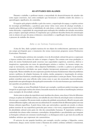 AS ATITUDES DOS ALUNOS

     Durante o trabalho, o professor mostra a necessidade de desenvolvimento de atitudes não
como regras exteriores, mas como condições que favorecem o trabalho criador dos alunos e a
aprendizagem significativa de conteúdos.

      O respeito pelo próprio trabalho e pelo dos outros, a organização do espaço, o espírito curioso
de investigar possibilidades, a paciência para tentar várias vezes antes de alcançar resultado, o
respeito pelas diferenças entre as habilidades de cada aluno, o saber escutar o que os outros dizem
numa discussão, a capacidade de concentração para realização dos trabalhos são atitudes necessárias
para a criação e apreciação artísticas. É importante que o professor descubra formas de comunicação
com os alunos em que ele possa evidenciar a necessidade e a significação dessas atitudes durante
o processo de trabalho dos alunos.



                             Arte e os Temas Transversais
      A área de Arte, dada a própria natureza de seu objeto de conhecimento, apresenta-se como
um campo privilegiado para o tratamento dos temas transversais propostos nestes Parâmetros
Curriculares Nacionais.

       As manifestações artísticas são exemplos vivos da diversidade cultural dos povos e expressam
a riqueza criadora dos artistas de todos os tempos e lugares. Em contato com essas produções, o
aluno do ensino fundamental pode exercitar suas capacidades cognitivas, sensitivas, afetivas e
imaginativas, organizadas em torno da aprendizagem artística e estética. Ao mesmo tempo, seu
corpo se movimenta, suas mãos e olhos adquirem habilidades, o ouvido e a palavra se aprimoram,
enquanto desenvolve atividades nas quais relações interpessoais perpassam o convívio social o
tempo todo. Muitos trabalhos de arte expressam questões humanas fundamentais: falam de problemas
sociais e políticos, de relações humanas, de sonhos, medos, perguntas e inquietações de artistas,
documentam fatos históricos, manifestações culturais particulares e assim por diante. Neste sentido,
podem contribuir para uma reflexão sobre temas como os que são enunciados transversalmente,
propiciando uma aprendizagem alicerçada pelo testemunho vivo de seres humanos que transformaram
tais questões em produtos de arte.
      Com relação ao tema Pluralidade Cultural, por exemplo, o professor poderá investigar como
integrá-lo na apreciação estética dos alunos, buscando maneiras de estudar as manifestações artísticas
como exemplos de diversidade cultural.
      Assim como no plano da experiência mais imediata dos alunos, uma classe é feita de diferentes
crianças; no plano da realidade estética, um trabalho de arte é feito da articulação entre os elementos
diversos que o compõem. Do mesmo modo, no plano da realidade sociocultural, o Brasil é um país onde
existem diferentes regiões, cada uma com sua cultura local. E o mundo é feito de diferentes países com suas
formas culturais específicas. A partir dessa visão, que universaliza a questão em estudo, os alunos
podem transitar de sua experiência particular para outras e vice-versa, compreendendo o conceito
de pluralidade cultural como parte da vida das comunidades humanas. É importante mobilizar a
curiosidade dos alunos sobre contrastes, contradições, desigualdades e peculiaridades que integram
as formações culturais em constante transformação e as distinguem entre si, por meio da escolha de
trabalhos artísticos que expressem tais características.
       O universo da arte popular brasileira, por exemplo, envolve cantigas e folguedos, contos
tradicionais, danças, textos escritos (como a literatura de cordel), cerâmica utilitária e ornamental,
                                                   74
 