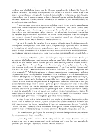 tecidos e uma infinidade de objetos que são diferentes em cada região do Brasil. São formas de
arte que expressam a identidade de um grupo social e não são nem mais nem menos artísticas do
que as obras produzidas pelos grandes mestres da humanidade. O professor pode descobrir, em
primeiro lugar para si mesmo, o valor e a riqueza das manifestações artísticas brasileiras na sua
variedade. Além disso, pode encontrar, na arte local de sua comunidade, uma fonte inestimável de
aprendizagem para seus alunos.
       O professor pode tanto apresentar formas artísticas a partir de sua pesquisa pessoal como
solicitar dos alunos dados sobre a arte produzida na sua comunidade. Esse tipo de trabalho pode
dar condições para que os alunos se percebam como produtores de cultura, ao mesmo tempo que
desenvolvem uma compreensão de códigos culturais. Uma atividade de intercâmbio entre escolas
de diferentes regiões brasileiras possibilitará aos alunos criarem conjuntos de textos e imagens
para contar às crianças de outros lugares como é seu repertório cultural: suas brincadeiras, suas
cantigas ou que tipo de arte se desenvolve na sua comunidade.

      Na tarefa de seleção dos trabalhos de arte a serem utilizados, tanto brasileiros quanto de
outros povos, contemporâneos ou de outras épocas, é importante que o professor tenha em mente
a vinculação de tais trabalhos com os grupos humanos que os produziram, ressaltando os compo-
nentes culturais neles expressos: os diversos modos de elaboração de artistas, diferentes materiais,
valores, época, lugar, costumes, crenças e outras características que se manifestam nesses trabalhos.

      Uma constante na história de arte é a representação da figura humana. As obras de arte que
apresentam relações humanas entre homens e mulheres, mães/pais e filhos, meninos e meninas,
existem nas mais variadas formas: pinturas, gravuras, esculturas, canções sobre heróis e heroínas,
pontos, peças de teatro. Por meio da apreciação dessas obras, o professor poderá nortear discussões
com os alunos, tendo como referência perguntas tais como: “O que é um menino? Uma menina?
Um pai? Uma mãe?”, “Existem atributos masculinos e femininos?”, “Como se expressam nas
obras observadas?”. Poderia observar como as crianças experimentam e expressam esses atributos
corporalmente, como dão significados, na sua faixa etária, às diferenças sexuais, como represen-
tam essas diferenças nas suas atitudes, conversas e produções artísticas. A partir dessas observações,
poderá nortear tanto a escolha de obras a serem trazidas para a classe, como também propostas de
trabalho a serem desenvolvidas pelos alunos. É importante a escolha de produções de arte que
possibilitem um diálogo entre os alunos a partir do que as obras provocam neles; se uma obra
mostra, por exemplo, um casal de namorados, pode trazer à tona a concepção que têm de um
homem e uma mulher, possibilitando que sua aprendizagem inclua as dimensões culturais, afetivas
e sociais da sexualidade. Cria-se um espaço onde os alunos possam formular questões, dentro de
sua experiência pessoal, em conversa com a experiência do artista, ressignificando valores
transmitidos pelo processo de socialização no que diz respeito a esse tema.

      As obras de arte podem também contribuir para ampliar as dimensões da compreensão dos
alunos sobre a sexualidade humana, quando documentam ações de homens e mulheres em
diferentes momentos da história e em culturas diversas: no intercruzamento do tema Pluralidade
Cultural com o de Orientação Sexual, outra vez os alunos podem transitar pelas diferenças, o que
contribui para o aprofundamento de conceitos e a formação da opinião particular de cada um.

     Uma outra dimensão que faz parte das manifestações artísticas é a expressão das características
do ambiente em que foram produzidas.

     O ponto de partida do professor, focalizando genericamente a relação dos seres vivos com
seu meio, tal como se expressa nas manifestações artísticas, abre perspectivas para a escolha de
propostas para produção e apreciação de obras artísticas nas quais:


                                                 75
 