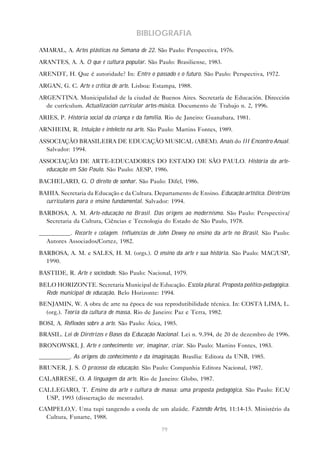 BIBLIOGRAFIA

AMARAL, A. Artes plásticas na Semana de 22. São Paulo: Perspectiva, 1976.

ARANTES, A. A. O que é cultura popular. São Paulo: Brasiliense, 1983.

ARENDT, H. Que é autoridade? In: Entre o passado e o futuro. São Paulo: Perspectiva, 1972.

ARGAN, G. C. Arte e crítica de arte. Lisboa: Estampa, 1988.

ARGENTINA. Municipalidad de la ciudad de Buenos Aires. Secretaría de Educación. Dirección
  de currículum. Actualización curricular artes-música. Documento de Trabajo n. 2, 1996.

ARIES, P. História social da criança e da família. Rio de Janeiro: Guanabara, 1981.

ARNHEIM, R. Intuição e intelecto na arte. São Paulo: Martins Fontes, 1989.

ASSOCIAÇÃO BRASILEIRA DE EDUCAÇÃO MUSICAL (ABEM). Anais do III Encontro Anual.
  Salvador: 1994.

ASSOCIAÇÃO DE ARTE-EDUCADORES DO ESTADO DE SÃO PAULO. História da arte-
  educação em São Paulo. São Paulo: AESP, 1986.
BACHELARD, G. O direito de sonhar. São Paulo: Difel, 1986.
BAHIA. Secretaria da Educação e da Cultura. Departamento de Ensino. Educação artística. Diretrizes
  curriculares para o ensino fundamental. Salvador: 1994.
BARBOSA, A. M. Arte-educação no Brasil. Das origens ao modernismo. São Paulo: Perspectiva/
  Secretaria da Cultura, Ciências e Tecnologia do Estado de São Paulo, 1978.
__________. Recorte e colagem. Influências de John Dewey no ensino da arte no Brasil. São Paulo:
  Autores Associados/Cortez, 1982.
BARBOSA, A. M. e SALES, H. M. (orgs.). O ensino da arte e sua história. São Paulo: MAC/USP,
  1990.
BASTIDE, R. Arte e sociedade. São Paulo: Nacional, 1979.

BELO HORIZONTE. Secretaria Municipal de Educação. Escola plural. Proposta político-pedagógica.
  Rede municipal de educação. Belo Horizonte: 1994.
BENJAMIN, W. A obra de arte na época de sua reprodutibilidade técnica. In: COSTA LIMA, L.
  (org.). Teoria da cultura de massa. Rio de Janeiro: Paz e Terra, 1982.
BOSI, A. Reflexões sobre a arte. São Paulo: Ática, 1985.
BRASIL. Lei de Diretrizes e Bases da Educação Nacional. Lei n. 9.394, de 20 de dezembro de 1996.
BRONOWSKI, J. Arte e conhecimento: ver, imaginar, criar. São Paulo: Martins Fontes, 1983.
__________. As origens do conhecimento e da imaginação. Brasília: Editora da UNB, 1985.
BRUNER, J. S. O processo da educação. São Paulo: Companhia Editora Nacional, 1987.
CALABRESE, O. A linguagem da arte. Rio de Janeiro: Globo, 1987.
CALLEGARO, T. Ensino da arte e cultura de massa: uma proposta pedagógica. São Paulo: ECA/
  USP, 1993 (dissertação de mestrado).
CAMPELO,V. Uma tupi tangendo a corda de um alaúde. Fazendo Artes, 11:14-15. Ministério da
  Cultura, Funarte, 1988.

                                                 79
 