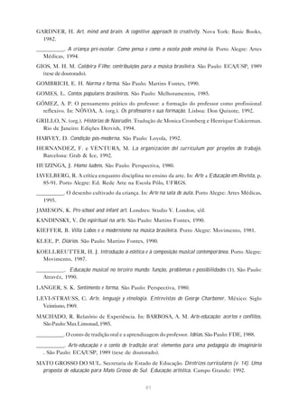 GARDNER, H. Art, mind and brain. A cognitive approach to creativity. Nova York: Basic Books,
  1982.
__________. A criança pré-escolar. Como pensa e como a escola pode ensiná-la. Porto Alegre: Artes
   Médicas, 1994.
GIOS, M. H. M. Caldeira Filho: contribuições para a música brasileira. São Paulo: ECA/USP, 1989
  (tese de doutorado).
GOMBRICH, E. H. Norma e forma. São Paulo: Martins Fontes, 1990.
GOMES, L. Contos populares brasileiros. São Paulo: Melhoramentos, 1985.
GÓMEZ, A. P. O pensamento prático do professor: a formação do professor como profissional
  reflexivo. In: NÓVOA, A. (org.). Os professores e sua formação. Lisboa: Don Quixote, 1992.
GRILLO, N. (org.). Histórias de Nasrudin. Tradução de Monica Cromberg e Henrique Cukierman.
  Rio de Janeiro: Edições Dervish, 1994.
HARVEY, D. Condição pós-moderna. São Paulo: Loyola, 1992.
HERNANDEZ, F. e VENTURA, M. La organización del currículum por proyetos de trabajo.
  Barcelona: Grab & Ice, 1992.
HUIZINGA, J. Homo ludens. São Paulo: Perspectiva, 1980.
IAVELBERG, R. A crítica enquanto disciplina no ensino da arte. In: Arte & Educação em Revista, p.
  85-91. Porto Alegre: Ed. Rede Arte na Escola Pólo, UFRGS.
__________. O desenho cultivado da criança. In: Arte na sala de aula. Porto Alegre: Artes Médicas,
   1995.
JAMESON, K. Pre-school and infant art. Londres: Studio V. London, s/d.
KANDINSKY, V. Do espiritual na arte. São Paulo: Martins Fontes, 1990.
KIEFFER, B. Villa Lobos e o modernismo na música brasileira. Porto Alegre: Movimento, 1981.
KLEE, P. Diários. São Paulo: Martins Fontes, 1990.
KOELLREUTTER, H. J. Introdução à estética e à composição musical contemporânea. Porto Alegre:
  Movimento, 1987.
__________. Educação musical no terceiro mundo: função, problemas e possibilidades (1). São Paulo:
   Atravéz, 1990.
LANGER, S. K. Sentimento e forma. São Paulo: Perspectiva, 1980.
LEVI-STRAUSS, C. Arte, lenguaje y etnología. Entrevistas de George Charboner. México: Siglo
  Veintiuno, 1969.
MACHADO, R. Relatório de Experiência. In: BARBOSA, A. M. Arte-educação: acertos e conflitos.
  São Paulo: Max Limonad, 1985.

__________. O conto de tradição oral e a aprendizagem do professor. Idéias. São Paulo: FDE, 1988.
__________. Arte-educação e o conto de tradição oral: elementos para uma pedagogia do imaginário
  . São Paulo: ECA/USP, 1989 (tese de doutorado).

MATO GROSSO DO SUL. Secretaria de Estado de Educação. Diretrizes curriculares (v. 14). Uma
  proposta de educação para Mato Grosso do Sul. Educação artística. Campo Grande: 1992.


                                                81
 