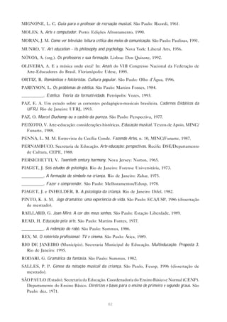MIGNONE, L. C. Guia para o professor de recreação musical. São Paulo: Ricordi, 1961.

MOLES, A. Arte e computador. Porto: Edições Afrontamento, 1990.

MORAN, J. M. Como ver televisão: leitura crítica dos meios de comunicação. São Paulo: Paulinas, 1991.

MUNRO, T. Art education - its philosophy and psychology. Nova York: Liberal Arts, 1956.

NÓVOA, A. (org.). Os professores e sua formação. Lisboa: Don Quixote, 1992.

OLIVEIRA, A. E a música onde está? In: Anais do VIII Congresso Nacional da Federação de
  Arte-Educadores do Brasil. Florianópolis: Udesc, 1995.
ORTIZ, R. Românticos e folcloristas. Cultura popular. São Paulo: Olho d’Água, 1996.
PAREYSON, L. Os problemas de estética. São Paulo: Martins Fontes, 1984.
__________. Estética. Teoria da formatividade. Petrópolis: Vozes, 1993.
PAZ, E. A. Um estudo sobre as correntes pedagógico-musicais brasileira. Cadernos Didáticos da
  UFRJ. Rio de Janeiro: UFRJ, 1993.
PAZ, O. Marcel Duchamp ou o castelo da pureza. São Paulo: Perspectiva, 1977.
PEIXOTO, V. Arte-educação: considerações históricas. Educação musical. Textos de Apoio, MINC/
  Funarte, 1988.
PENNA, L. M. M. Entrevista de Cecília Conde. Fazendo Artes, n. 10, MINC/Funarte, 1987.
PERNAMBUCO. Secretaria de Educação. Arte-educação: perspectivas. Recife: DSE/Departamento
  de Cultura, CEPE, 1988.
PERSICHETTI, V. Twentieth century harmony. Nova Jersey: Norton, 1965.
PIAGET, J. Seis estudos de psicologia. Rio de Janeiro: Forense Universitária, 1973.
__________. A formação do símbolo na criança. Rio de Janeiro: Zahar, 1975.
__________. Fazer e compreender. São Paulo: Melhoramentos/Edusp, 1978.
PIAGET, J. e INHELDER, B. A psicologia da criança. Rio de Janeiro: Difel, 1982.
PINTO, K. A. M. Jogo dramático: uma experiência de vida. São Paulo: ECA/USP, 1986 (dissertação
  de mestrado).
RAILLARD, G. Joan Miró. A cor dos meus sonhos. São Paulo: Estação Liberdade, 1989.
READ, H. Educação pela arte. São Paulo: Martins Fontes, 1977.
__________. A redenção do robô. São Paulo: Summus, 1986.
REY, M. O roteirista profissional: TV e cinema. São Paulo: Ática, 1989.
RIO DE JANEIRO (Município). Secretaria Municipal de Educação. Multieducação. Proposta 3.
  Rio de Janeiro: 1995.
RODARI, G. Gramática da fantasia. São Paulo: Summus, 1982.
SALLES, P. P. Gênese da notação musical da criança. São Paulo, Feusp, 1996 (dissertação de
  mestrado).
SÃO PAULO (Estado). Secretaria da Educação. Coordenadoria do Ensino Básico e Normal (CENP).
  Departamento do Ensino Básico. Diretrizes e bases para o ensino de primeiro e segundo graus. São
  Paulo: dez. 1971.


                                                 82
 