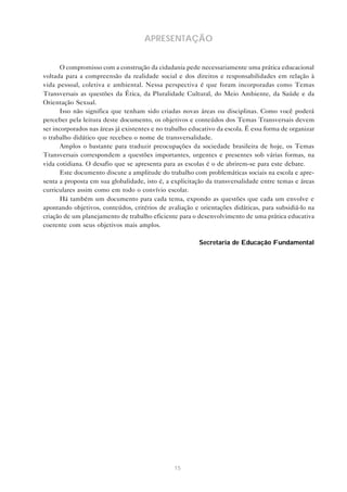 15
APRESENTAÇÃO
O compromisso com a construção da cidadania pede necessariamente uma prática educacional
voltada para a compreensão da realidade social e dos direitos e responsabilidades em relação à
vida pessoal, coletiva e ambiental. Nessa perspectiva é que foram incorporadas como Temas
Transversais as questões da Ética, da Pluralidade Cultural, do Meio Ambiente, da Saúde e da
Orientação Sexual.
Isso não significa que tenham sido criadas novas áreas ou disciplinas. Como você poderá
perceber pela leitura deste documento, os objetivos e conteúdos dos Temas Transversais devem
ser incorporados nas áreas já existentes e no trabalho educativo da escola. É essa forma de organizar
o trabalho didático que recebeu o nome de transversalidade.
Amplos o bastante para traduzir preocupações da sociedade brasileira de hoje, os Temas
Transversais correspondem a questões importantes, urgentes e presentes sob várias formas, na
vida cotidiana. O desafio que se apresenta para as escolas é o de abrirem-se para este debate.
Este documento discute a amplitude do trabalho com problemáticas sociais na escola e apre-
senta a proposta em sua globalidade, isto é, a explicitação da transversalidade entre temas e áreas
curriculares assim como em todo o convívio escolar.
Há também um documento para cada tema, expondo as questões que cada um envolve e
apontando objetivos, conteúdos, critérios de avaliação e orientações didáticas, para subsidiá-lo na
criação de um planejamento de trabalho eficiente para o desenvolvimento de uma prática educativa
coerente com seus objetivos mais amplos.
Secretaria de Educação Fundamental
 