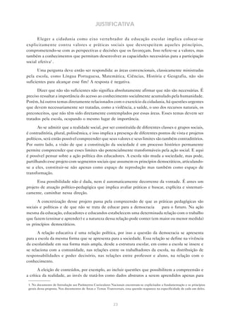23
JUSTIFICATIVA
Eleger a cidadania como eixo vertebrador da educação escolar implica colocar-se
explicitamente contra valores e práticas sociais que desrespeitem aqueles princípios,
comprometendo-se com as perspectivas e decisões que os favoreçam. Isso refere-se a valores, mas
também a conhecimentos que permitam desenvolver as capacidades necessárias para a participação
social efetiva1
.
Uma pergunta deve então ser respondida: as áreas convencionais, classicamente ministradas
pela escola, como Língua Portuguesa, Matemática, Ciências, História e Geografia, não são
suficientes para alcançar esse fim? A resposta é negativa.
Dizer que não são suficientes não significa absolutamente afirmar que não são necessárias. É
preciso ressaltar a importância do acesso ao conhecimento socialmente acumulado pela humanidade.
Porém, há outros temas diretamente relacionados com o exercício da cidadania, há questões urgentes
que devem necessariamente ser tratadas, como a violência, a saúde, o uso dos recursos naturais, os
preconceitos, que não têm sido diretamente contemplados por essas áreas. Esses temas devem ser
tratados pela escola, ocupando o mesmo lugar de importância.
Ao se admitir que a realidade social, por ser constituída de diferentes classes e grupos sociais,
é contraditória, plural, polissêmica, e isso implica a presença de diferentes pontos de vista e projetos
políticos, será então possível compreender que seus valores e seus limites são também contraditórios.
Por outro lado, a visão de que a constituição da sociedade é um processo histórico permanente
permite compreender que esses limites são potencialmente transformáveis pela ação social. E aqui
é possível pensar sobre a ação política dos educadores. A escola não muda a sociedade, mas pode,
partilhando esse projeto com segmentos sociais que assumem os princípios democráticos, articulando-
se a eles, constituir-se não apenas como espaço de reprodução mas também como espaço de
transformação.
Essa possibilidade não é dada, nem é automaticamente decorrente da vontade. É antes um
projeto de atuação político-pedagógica que implica avaliar práticas e buscar, explícita e sistemati-
camente, caminhar nessa direção.
A concretização desse projeto passa pela compreensão de que as práticas pedagógicas são
sociais e políticas e de que não se trata de educar para a democracia — para o futuro. Na ação
mesma da educação, educadores e educandos estabelecem uma determinada relação com o trabalho
que fazem (ensinar e aprender) e a natureza dessa relação pode conter (em maior ou menor medida)
os princípios democráticos.
A relação educativa é uma relação política, por isso a questão da democracia se apresenta
para a escola da mesma forma que se apresenta para a sociedade. Essa relação se define na vivência
da escolaridade em sua forma mais ampla, desde a estrutura escolar, em como a escola se insere e
se relaciona com a comunidade, nas relações entre os trabalhadores da escola, na distribuição de
responsabilidades e poder decisório, nas relações entre professor e aluno, na relação com o
conhecimento.
A eleição de conteúdos, por exemplo, ao incluir questões que possibilitem a compreensão e
a crítica da realidade, ao invés de tratá-los como dados abstratos a serem aprendidos apenas para
1. No documento de Introdução aos Parâmetros Curriculares Nacionais encontram-se explicitados a fundamentação e os princípios
gerais dessa proposta. Nos documentos de Áreas e Temas Transversais, essa questão reaparece na especificidade de cada um deles.
 